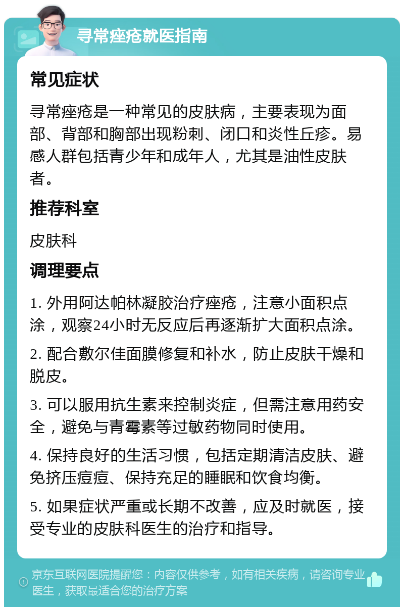 寻常痤疮就医指南 常见症状 寻常痤疮是一种常见的皮肤病，主要表现为面部、背部和胸部出现粉刺、闭口和炎性丘疹。易感人群包括青少年和成年人，尤其是油性皮肤者。 推荐科室 皮肤科 调理要点 1. 外用阿达帕林凝胶治疗痤疮，注意小面积点涂，观察24小时无反应后再逐渐扩大面积点涂。 2. 配合敷尔佳面膜修复和补水，防止皮肤干燥和脱皮。 3. 可以服用抗生素来控制炎症，但需注意用药安全，避免与青霉素等过敏药物同时使用。 4. 保持良好的生活习惯，包括定期清洁皮肤、避免挤压痘痘、保持充足的睡眠和饮食均衡。 5. 如果症状严重或长期不改善，应及时就医，接受专业的皮肤科医生的治疗和指导。