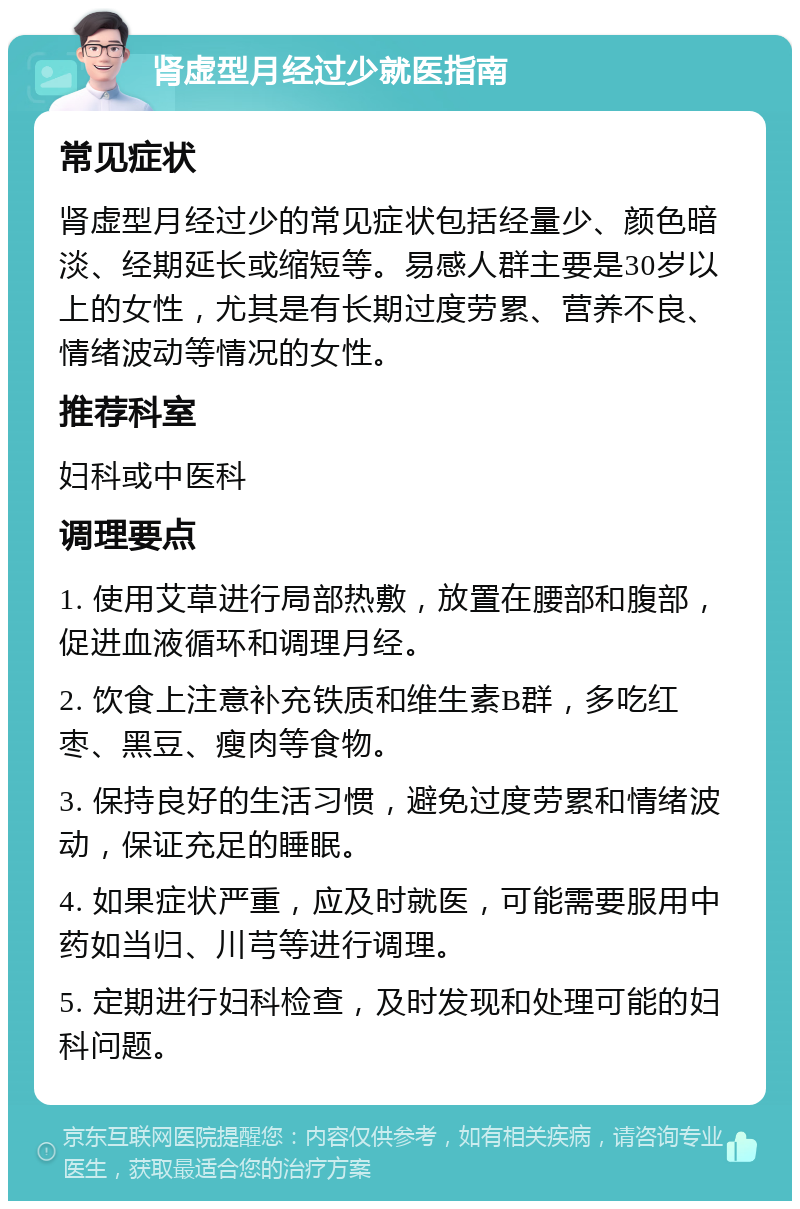 肾虚型月经过少就医指南 常见症状 肾虚型月经过少的常见症状包括经量少、颜色暗淡、经期延长或缩短等。易感人群主要是30岁以上的女性，尤其是有长期过度劳累、营养不良、情绪波动等情况的女性。 推荐科室 妇科或中医科 调理要点 1. 使用艾草进行局部热敷，放置在腰部和腹部，促进血液循环和调理月经。 2. 饮食上注意补充铁质和维生素B群，多吃红枣、黑豆、瘦肉等食物。 3. 保持良好的生活习惯，避免过度劳累和情绪波动，保证充足的睡眠。 4. 如果症状严重，应及时就医，可能需要服用中药如当归、川芎等进行调理。 5. 定期进行妇科检查，及时发现和处理可能的妇科问题。