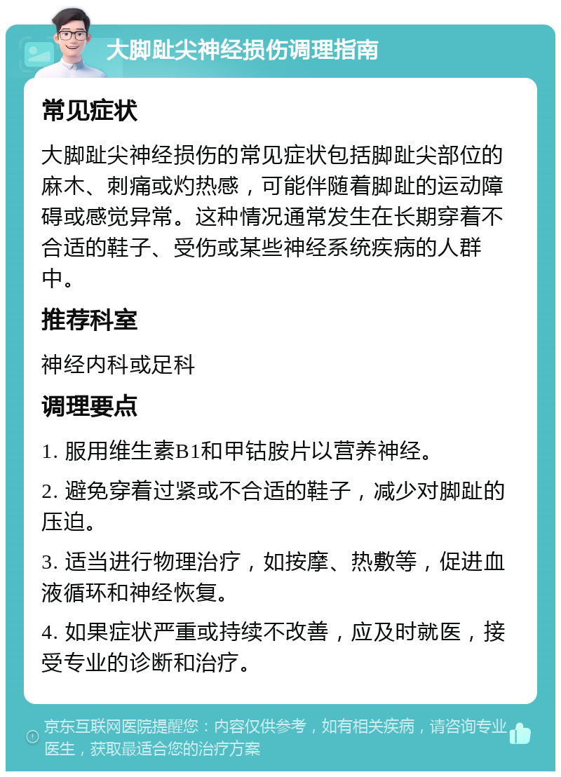 大脚趾尖神经损伤调理指南 常见症状 大脚趾尖神经损伤的常见症状包括脚趾尖部位的麻木、刺痛或灼热感，可能伴随着脚趾的运动障碍或感觉异常。这种情况通常发生在长期穿着不合适的鞋子、受伤或某些神经系统疾病的人群中。 推荐科室 神经内科或足科 调理要点 1. 服用维生素B1和甲钴胺片以营养神经。 2. 避免穿着过紧或不合适的鞋子，减少对脚趾的压迫。 3. 适当进行物理治疗，如按摩、热敷等，促进血液循环和神经恢复。 4. 如果症状严重或持续不改善，应及时就医，接受专业的诊断和治疗。