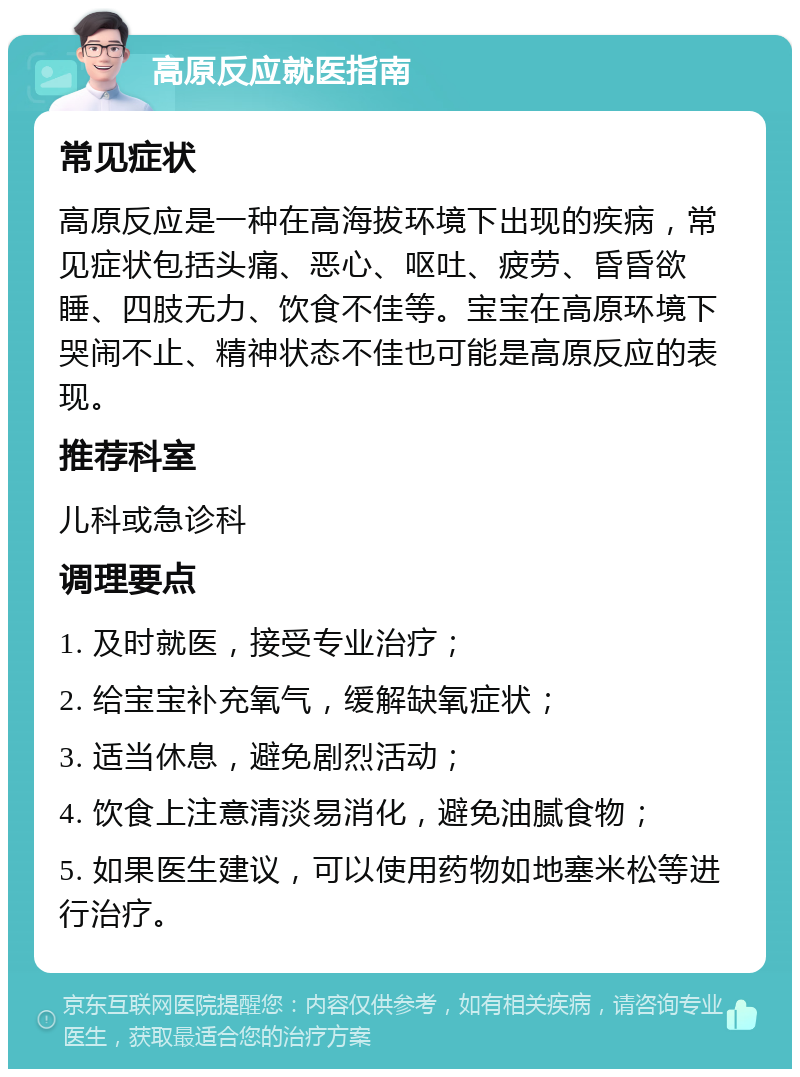 高原反应就医指南 常见症状 高原反应是一种在高海拔环境下出现的疾病，常见症状包括头痛、恶心、呕吐、疲劳、昏昏欲睡、四肢无力、饮食不佳等。宝宝在高原环境下哭闹不止、精神状态不佳也可能是高原反应的表现。 推荐科室 儿科或急诊科 调理要点 1. 及时就医，接受专业治疗； 2. 给宝宝补充氧气，缓解缺氧症状； 3. 适当休息，避免剧烈活动； 4. 饮食上注意清淡易消化，避免油腻食物； 5. 如果医生建议，可以使用药物如地塞米松等进行治疗。