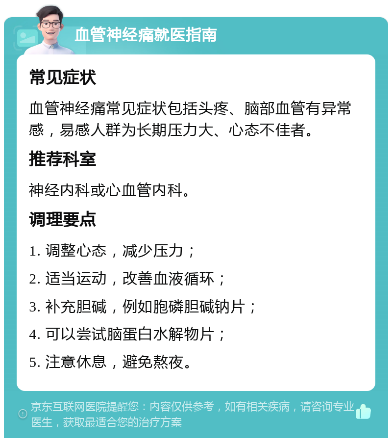 血管神经痛就医指南 常见症状 血管神经痛常见症状包括头疼、脑部血管有异常感，易感人群为长期压力大、心态不佳者。 推荐科室 神经内科或心血管内科。 调理要点 1. 调整心态，减少压力； 2. 适当运动，改善血液循环； 3. 补充胆碱，例如胞磷胆碱钠片； 4. 可以尝试脑蛋白水解物片； 5. 注意休息，避免熬夜。