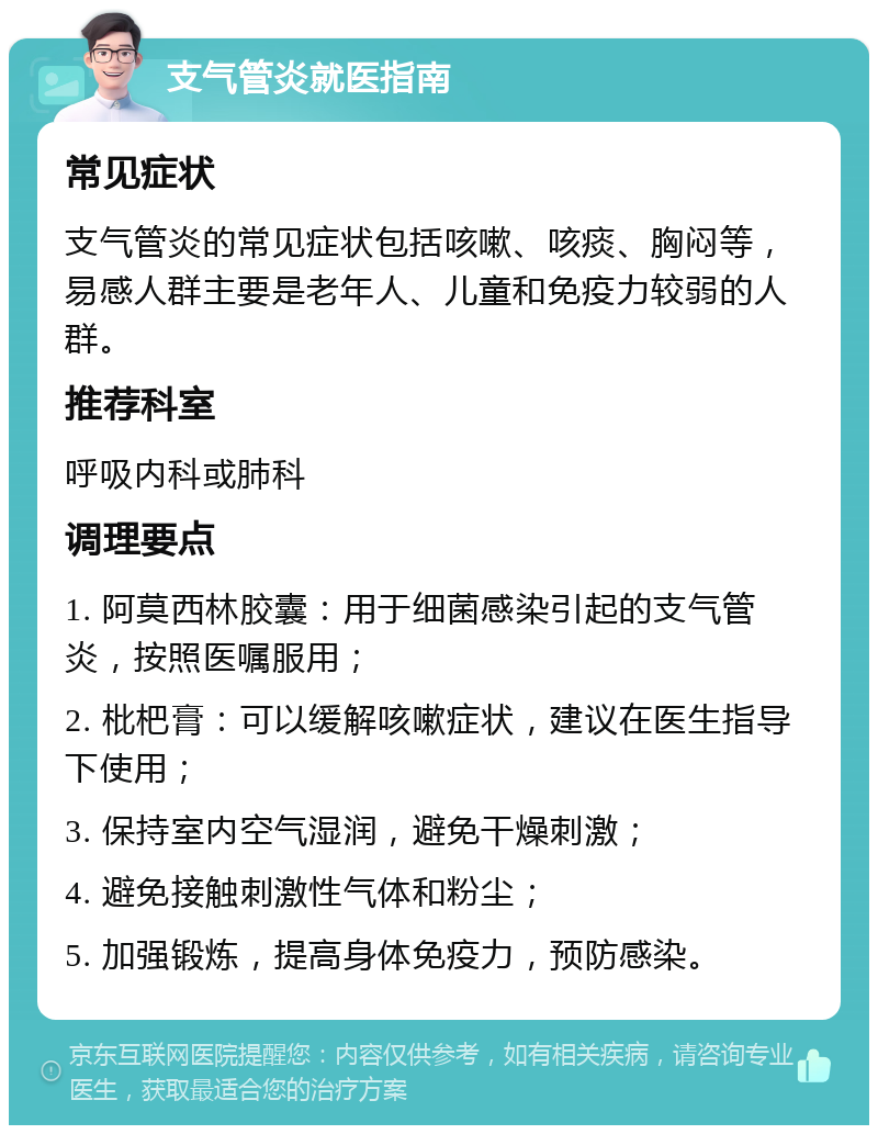 支气管炎就医指南 常见症状 支气管炎的常见症状包括咳嗽、咳痰、胸闷等，易感人群主要是老年人、儿童和免疫力较弱的人群。 推荐科室 呼吸内科或肺科 调理要点 1. 阿莫西林胶囊：用于细菌感染引起的支气管炎，按照医嘱服用； 2. 枇杷膏：可以缓解咳嗽症状，建议在医生指导下使用； 3. 保持室内空气湿润，避免干燥刺激； 4. 避免接触刺激性气体和粉尘； 5. 加强锻炼，提高身体免疫力，预防感染。