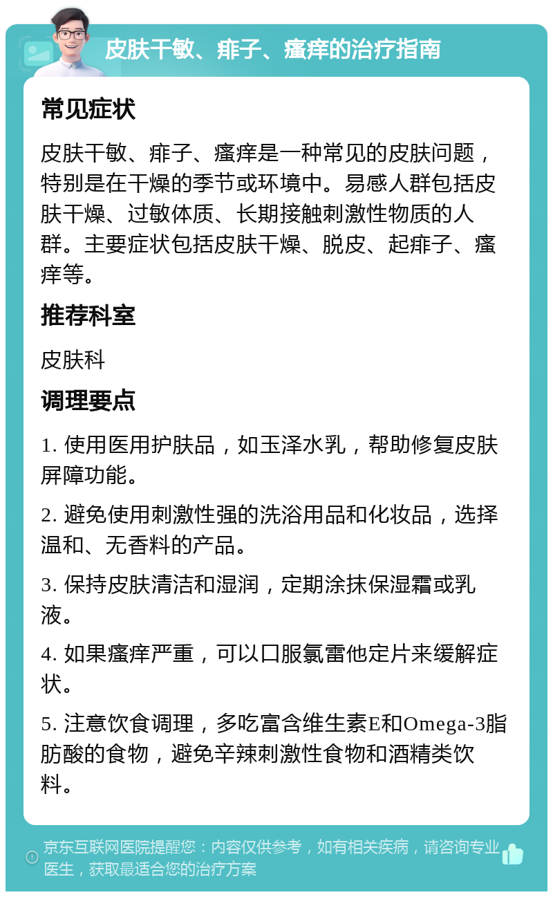 皮肤干敏、痱子、瘙痒的治疗指南 常见症状 皮肤干敏、痱子、瘙痒是一种常见的皮肤问题，特别是在干燥的季节或环境中。易感人群包括皮肤干燥、过敏体质、长期接触刺激性物质的人群。主要症状包括皮肤干燥、脱皮、起痱子、瘙痒等。 推荐科室 皮肤科 调理要点 1. 使用医用护肤品，如玉泽水乳，帮助修复皮肤屏障功能。 2. 避免使用刺激性强的洗浴用品和化妆品，选择温和、无香料的产品。 3. 保持皮肤清洁和湿润，定期涂抹保湿霜或乳液。 4. 如果瘙痒严重，可以口服氯雷他定片来缓解症状。 5. 注意饮食调理，多吃富含维生素E和Omega-3脂肪酸的食物，避免辛辣刺激性食物和酒精类饮料。