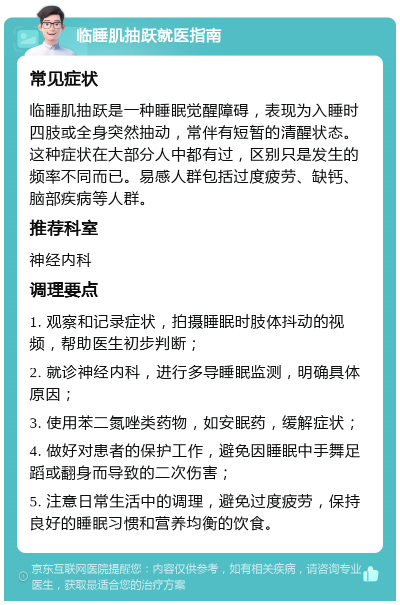 临睡肌抽跃就医指南 常见症状 临睡肌抽跃是一种睡眠觉醒障碍，表现为入睡时四肢或全身突然抽动，常伴有短暂的清醒状态。这种症状在大部分人中都有过，区别只是发生的频率不同而已。易感人群包括过度疲劳、缺钙、脑部疾病等人群。 推荐科室 神经内科 调理要点 1. 观察和记录症状，拍摄睡眠时肢体抖动的视频，帮助医生初步判断； 2. 就诊神经内科，进行多导睡眠监测，明确具体原因； 3. 使用苯二氮唑类药物，如安眠药，缓解症状； 4. 做好对患者的保护工作，避免因睡眠中手舞足蹈或翻身而导致的二次伤害； 5. 注意日常生活中的调理，避免过度疲劳，保持良好的睡眠习惯和营养均衡的饮食。