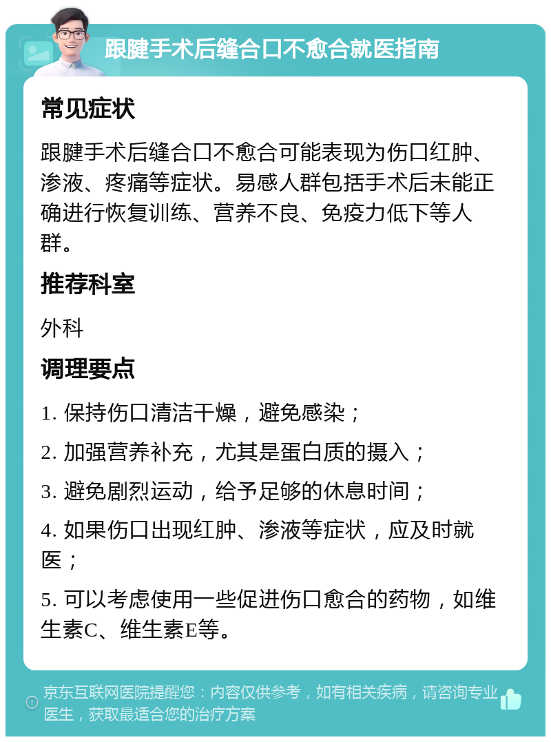 跟腱手术后缝合口不愈合就医指南 常见症状 跟腱手术后缝合口不愈合可能表现为伤口红肿、渗液、疼痛等症状。易感人群包括手术后未能正确进行恢复训练、营养不良、免疫力低下等人群。 推荐科室 外科 调理要点 1. 保持伤口清洁干燥，避免感染； 2. 加强营养补充，尤其是蛋白质的摄入； 3. 避免剧烈运动，给予足够的休息时间； 4. 如果伤口出现红肿、渗液等症状，应及时就医； 5. 可以考虑使用一些促进伤口愈合的药物，如维生素C、维生素E等。