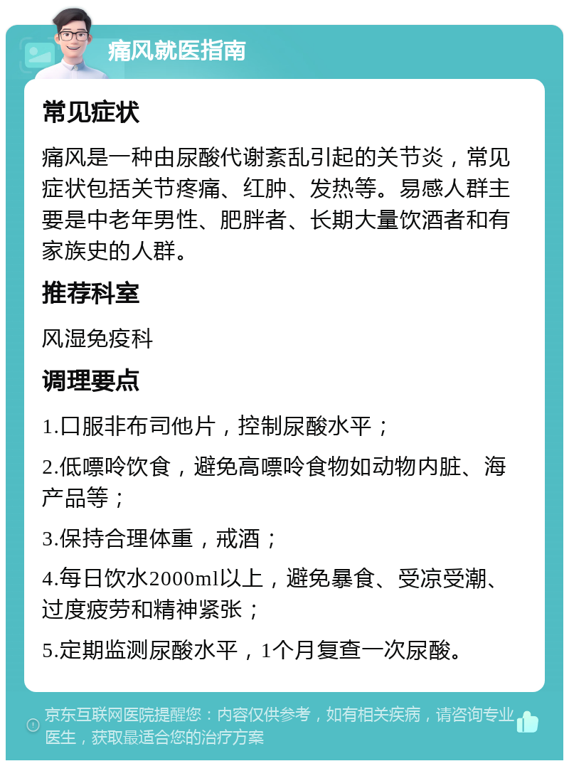 痛风就医指南 常见症状 痛风是一种由尿酸代谢紊乱引起的关节炎，常见症状包括关节疼痛、红肿、发热等。易感人群主要是中老年男性、肥胖者、长期大量饮酒者和有家族史的人群。 推荐科室 风湿免疫科 调理要点 1.口服非布司他片，控制尿酸水平； 2.低嘌呤饮食，避免高嘌呤食物如动物内脏、海产品等； 3.保持合理体重，戒酒； 4.每日饮水2000ml以上，避免暴食、受凉受潮、过度疲劳和精神紧张； 5.定期监测尿酸水平，1个月复查一次尿酸。