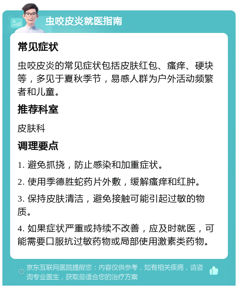 虫咬皮炎就医指南 常见症状 虫咬皮炎的常见症状包括皮肤红包、瘙痒、硬块等，多见于夏秋季节，易感人群为户外活动频繁者和儿童。 推荐科室 皮肤科 调理要点 1. 避免抓挠，防止感染和加重症状。 2. 使用季德胜蛇药片外敷，缓解瘙痒和红肿。 3. 保持皮肤清洁，避免接触可能引起过敏的物质。 4. 如果症状严重或持续不改善，应及时就医，可能需要口服抗过敏药物或局部使用激素类药物。