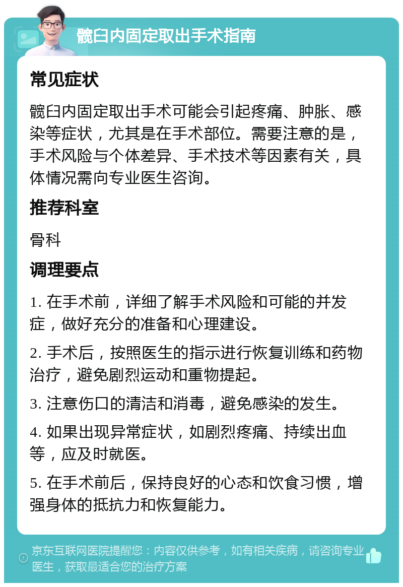 髋臼内固定取出手术指南 常见症状 髋臼内固定取出手术可能会引起疼痛、肿胀、感染等症状，尤其是在手术部位。需要注意的是，手术风险与个体差异、手术技术等因素有关，具体情况需向专业医生咨询。 推荐科室 骨科 调理要点 1. 在手术前，详细了解手术风险和可能的并发症，做好充分的准备和心理建设。 2. 手术后，按照医生的指示进行恢复训练和药物治疗，避免剧烈运动和重物提起。 3. 注意伤口的清洁和消毒，避免感染的发生。 4. 如果出现异常症状，如剧烈疼痛、持续出血等，应及时就医。 5. 在手术前后，保持良好的心态和饮食习惯，增强身体的抵抗力和恢复能力。