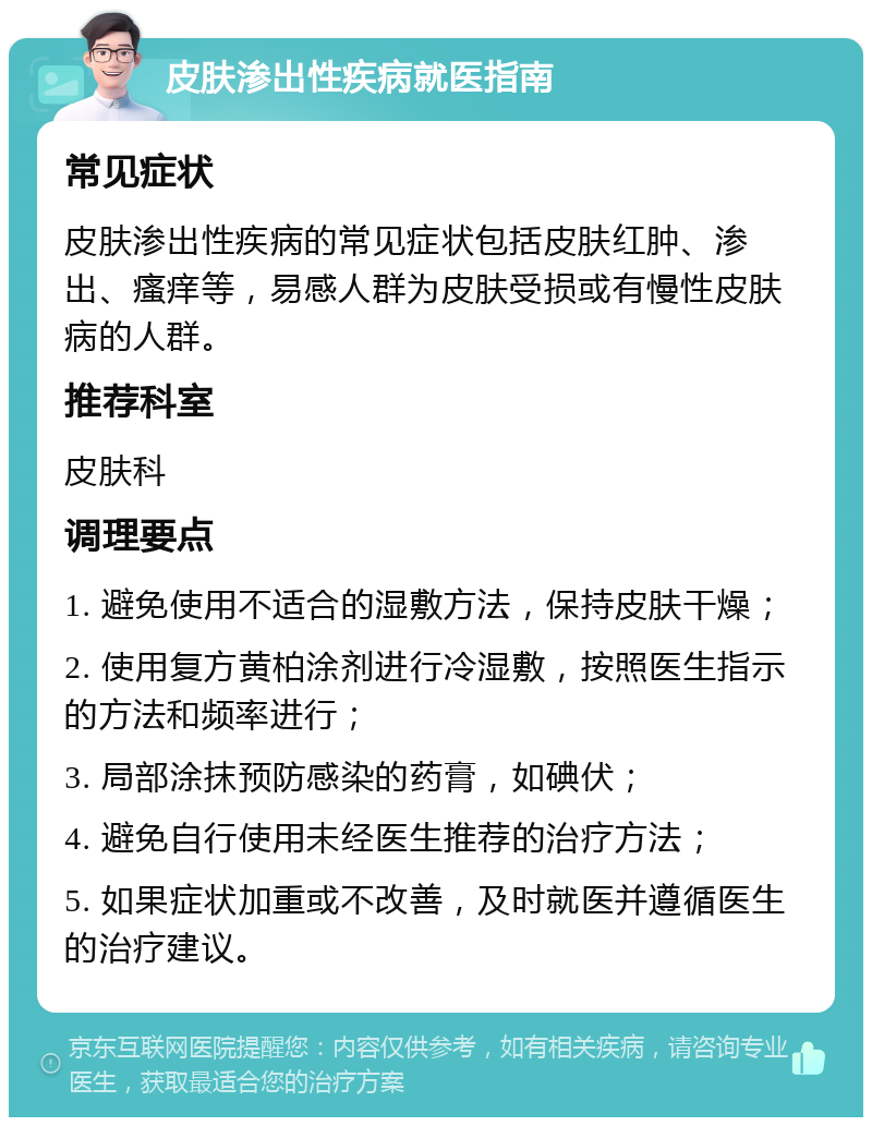 皮肤渗出性疾病就医指南 常见症状 皮肤渗出性疾病的常见症状包括皮肤红肿、渗出、瘙痒等，易感人群为皮肤受损或有慢性皮肤病的人群。 推荐科室 皮肤科 调理要点 1. 避免使用不适合的湿敷方法，保持皮肤干燥； 2. 使用复方黄柏涂剂进行冷湿敷，按照医生指示的方法和频率进行； 3. 局部涂抹预防感染的药膏，如碘伏； 4. 避免自行使用未经医生推荐的治疗方法； 5. 如果症状加重或不改善，及时就医并遵循医生的治疗建议。