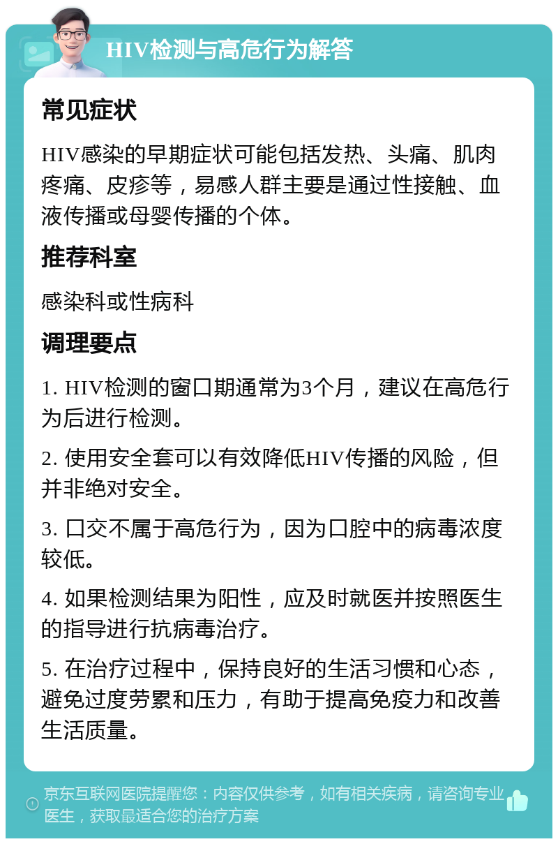 HIV检测与高危行为解答 常见症状 HIV感染的早期症状可能包括发热、头痛、肌肉疼痛、皮疹等，易感人群主要是通过性接触、血液传播或母婴传播的个体。 推荐科室 感染科或性病科 调理要点 1. HIV检测的窗口期通常为3个月，建议在高危行为后进行检测。 2. 使用安全套可以有效降低HIV传播的风险，但并非绝对安全。 3. 口交不属于高危行为，因为口腔中的病毒浓度较低。 4. 如果检测结果为阳性，应及时就医并按照医生的指导进行抗病毒治疗。 5. 在治疗过程中，保持良好的生活习惯和心态，避免过度劳累和压力，有助于提高免疫力和改善生活质量。