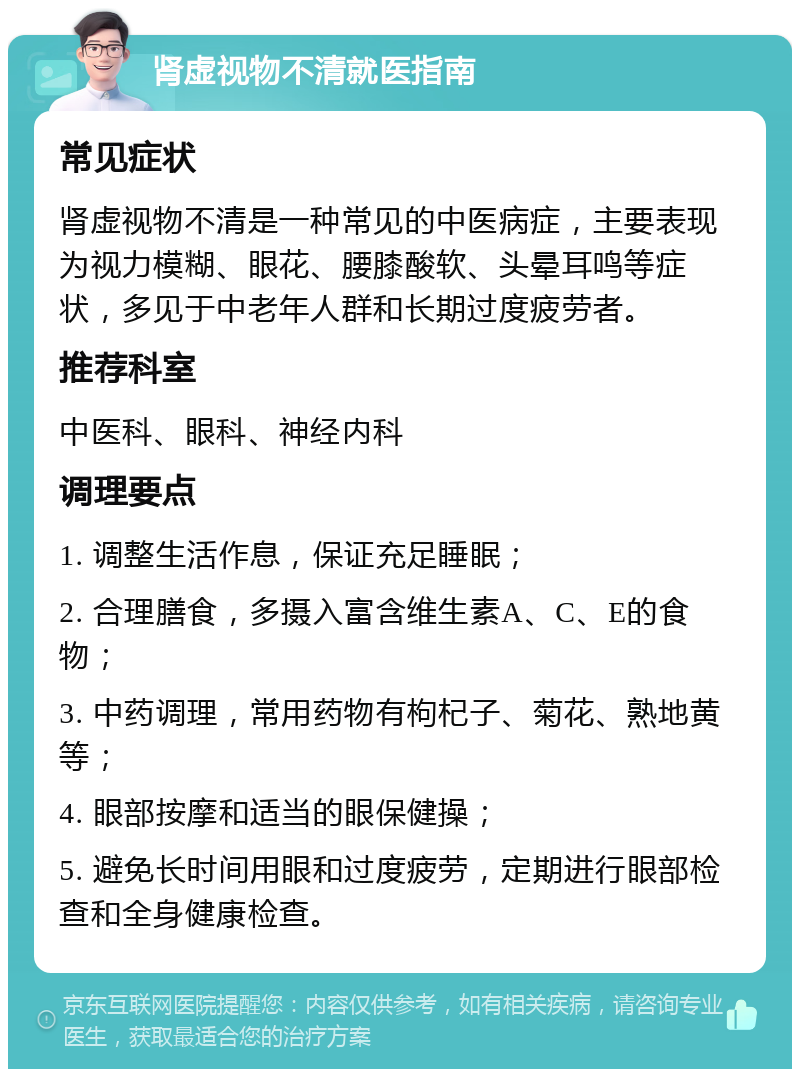 肾虚视物不清就医指南 常见症状 肾虚视物不清是一种常见的中医病症，主要表现为视力模糊、眼花、腰膝酸软、头晕耳鸣等症状，多见于中老年人群和长期过度疲劳者。 推荐科室 中医科、眼科、神经内科 调理要点 1. 调整生活作息，保证充足睡眠； 2. 合理膳食，多摄入富含维生素A、C、E的食物； 3. 中药调理，常用药物有枸杞子、菊花、熟地黄等； 4. 眼部按摩和适当的眼保健操； 5. 避免长时间用眼和过度疲劳，定期进行眼部检查和全身健康检查。