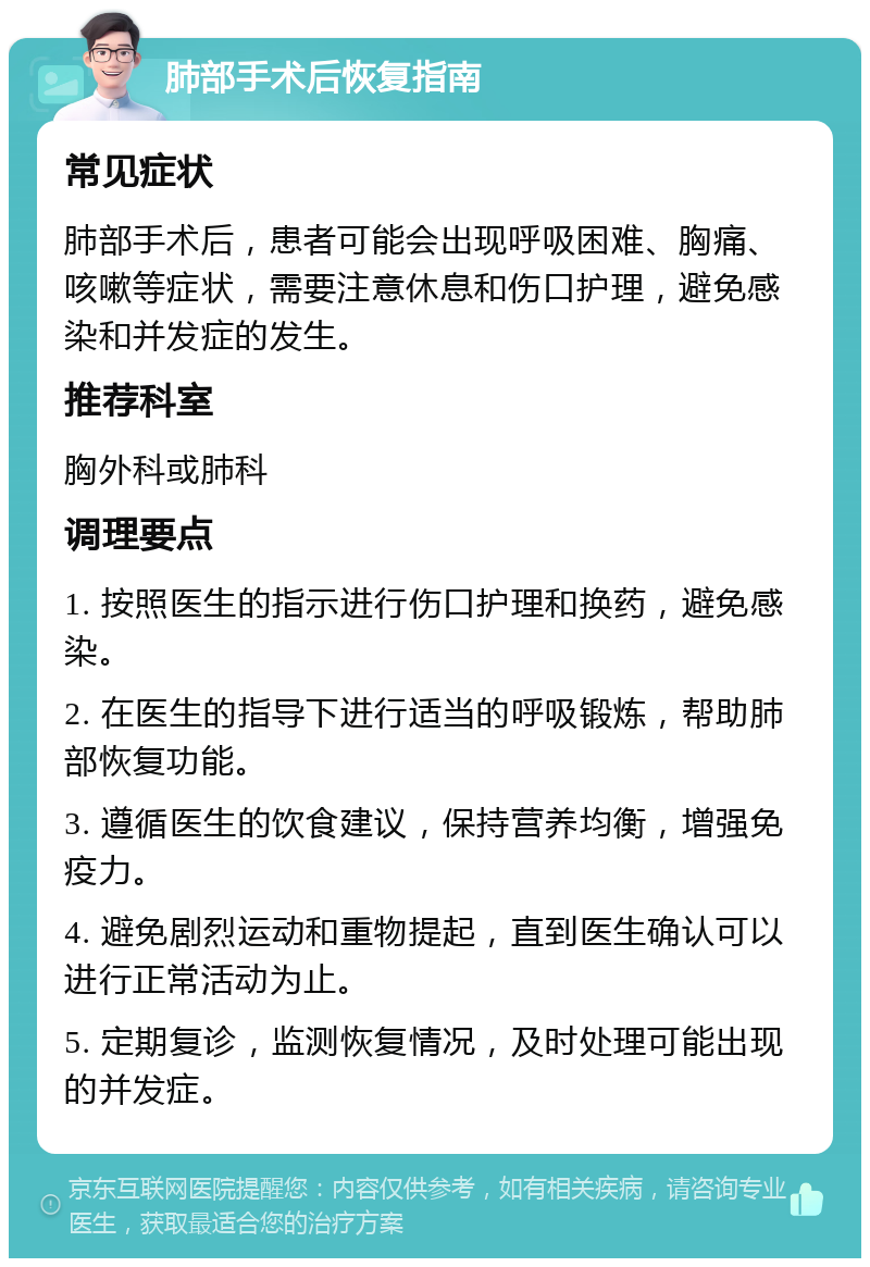 肺部手术后恢复指南 常见症状 肺部手术后，患者可能会出现呼吸困难、胸痛、咳嗽等症状，需要注意休息和伤口护理，避免感染和并发症的发生。 推荐科室 胸外科或肺科 调理要点 1. 按照医生的指示进行伤口护理和换药，避免感染。 2. 在医生的指导下进行适当的呼吸锻炼，帮助肺部恢复功能。 3. 遵循医生的饮食建议，保持营养均衡，增强免疫力。 4. 避免剧烈运动和重物提起，直到医生确认可以进行正常活动为止。 5. 定期复诊，监测恢复情况，及时处理可能出现的并发症。