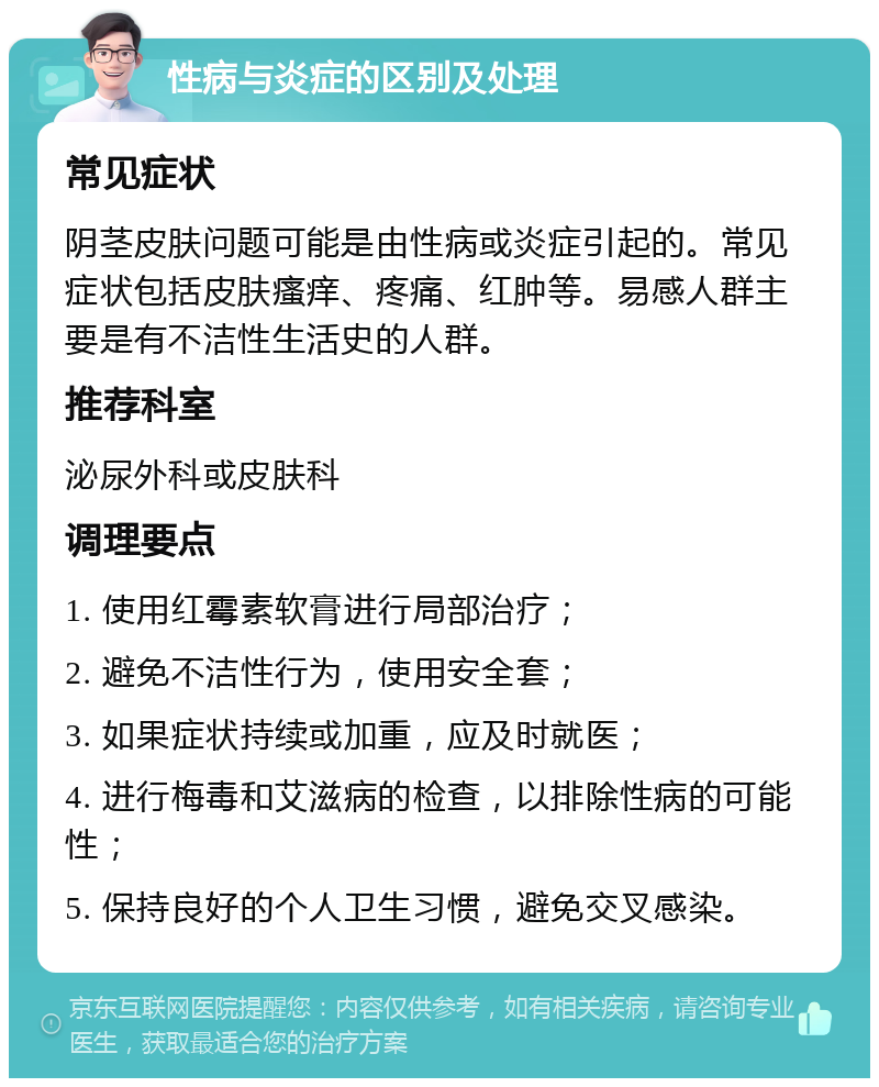 性病与炎症的区别及处理 常见症状 阴茎皮肤问题可能是由性病或炎症引起的。常见症状包括皮肤瘙痒、疼痛、红肿等。易感人群主要是有不洁性生活史的人群。 推荐科室 泌尿外科或皮肤科 调理要点 1. 使用红霉素软膏进行局部治疗； 2. 避免不洁性行为，使用安全套； 3. 如果症状持续或加重，应及时就医； 4. 进行梅毒和艾滋病的检查，以排除性病的可能性； 5. 保持良好的个人卫生习惯，避免交叉感染。