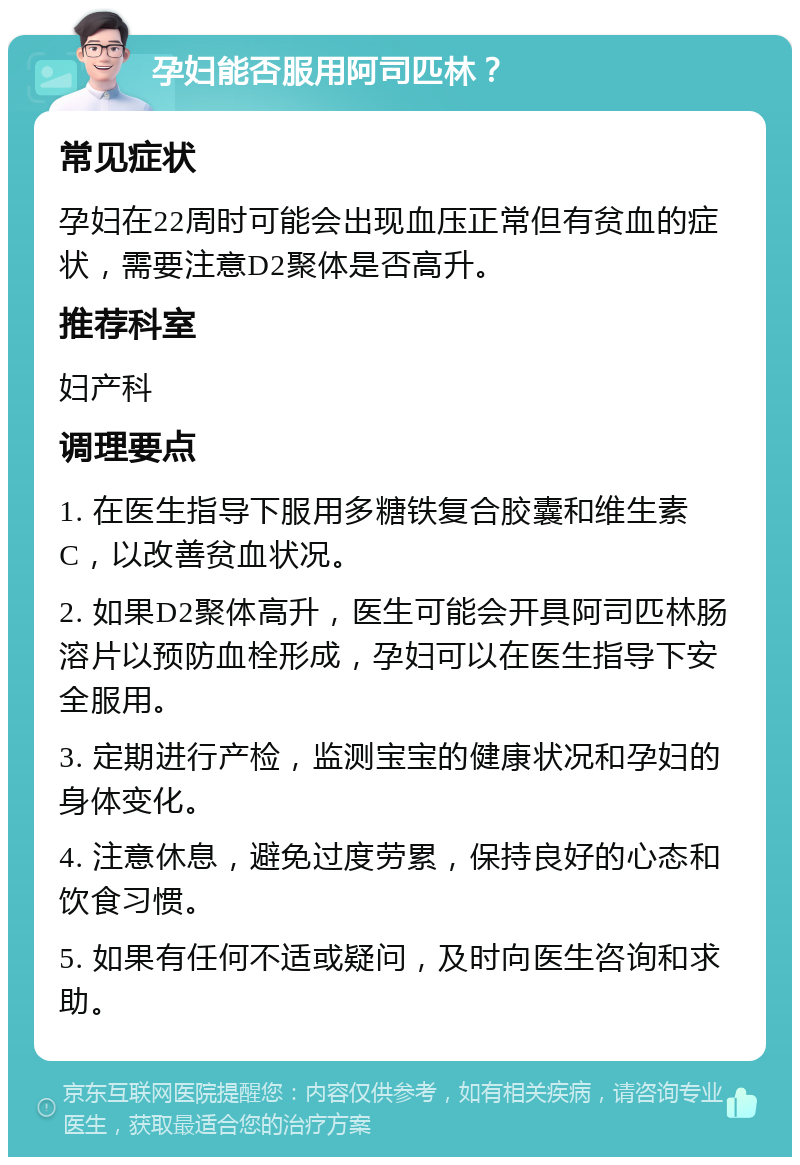 孕妇能否服用阿司匹林？ 常见症状 孕妇在22周时可能会出现血压正常但有贫血的症状，需要注意D2聚体是否高升。 推荐科室 妇产科 调理要点 1. 在医生指导下服用多糖铁复合胶囊和维生素C，以改善贫血状况。 2. 如果D2聚体高升，医生可能会开具阿司匹林肠溶片以预防血栓形成，孕妇可以在医生指导下安全服用。 3. 定期进行产检，监测宝宝的健康状况和孕妇的身体变化。 4. 注意休息，避免过度劳累，保持良好的心态和饮食习惯。 5. 如果有任何不适或疑问，及时向医生咨询和求助。