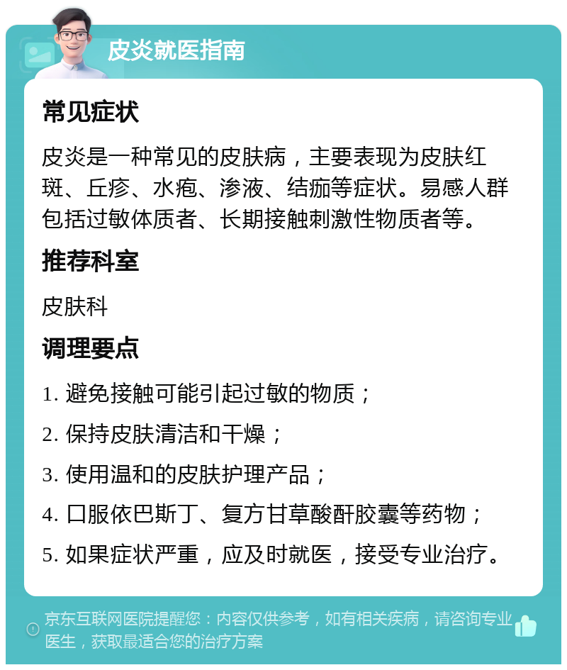 皮炎就医指南 常见症状 皮炎是一种常见的皮肤病，主要表现为皮肤红斑、丘疹、水疱、渗液、结痂等症状。易感人群包括过敏体质者、长期接触刺激性物质者等。 推荐科室 皮肤科 调理要点 1. 避免接触可能引起过敏的物质； 2. 保持皮肤清洁和干燥； 3. 使用温和的皮肤护理产品； 4. 口服依巴斯丁、复方甘草酸酐胶囊等药物； 5. 如果症状严重，应及时就医，接受专业治疗。