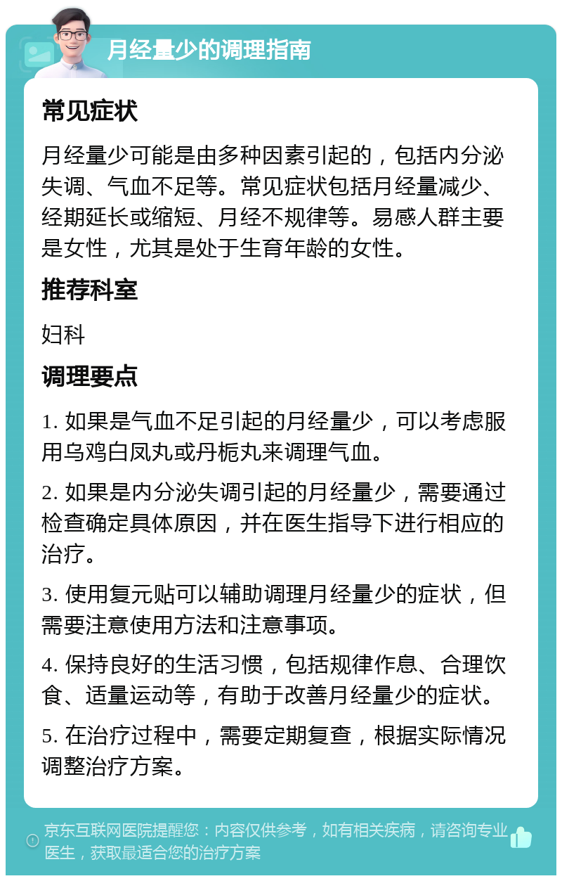 月经量少的调理指南 常见症状 月经量少可能是由多种因素引起的，包括内分泌失调、气血不足等。常见症状包括月经量减少、经期延长或缩短、月经不规律等。易感人群主要是女性，尤其是处于生育年龄的女性。 推荐科室 妇科 调理要点 1. 如果是气血不足引起的月经量少，可以考虑服用乌鸡白凤丸或丹栀丸来调理气血。 2. 如果是内分泌失调引起的月经量少，需要通过检查确定具体原因，并在医生指导下进行相应的治疗。 3. 使用复元贴可以辅助调理月经量少的症状，但需要注意使用方法和注意事项。 4. 保持良好的生活习惯，包括规律作息、合理饮食、适量运动等，有助于改善月经量少的症状。 5. 在治疗过程中，需要定期复查，根据实际情况调整治疗方案。