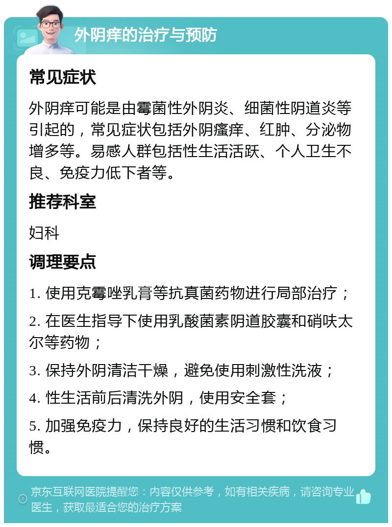 外阴痒的治疗与预防 常见症状 外阴痒可能是由霉菌性外阴炎、细菌性阴道炎等引起的，常见症状包括外阴瘙痒、红肿、分泌物增多等。易感人群包括性生活活跃、个人卫生不良、免疫力低下者等。 推荐科室 妇科 调理要点 1. 使用克霉唑乳膏等抗真菌药物进行局部治疗； 2. 在医生指导下使用乳酸菌素阴道胶囊和硝呋太尔等药物； 3. 保持外阴清洁干燥，避免使用刺激性洗液； 4. 性生活前后清洗外阴，使用安全套； 5. 加强免疫力，保持良好的生活习惯和饮食习惯。