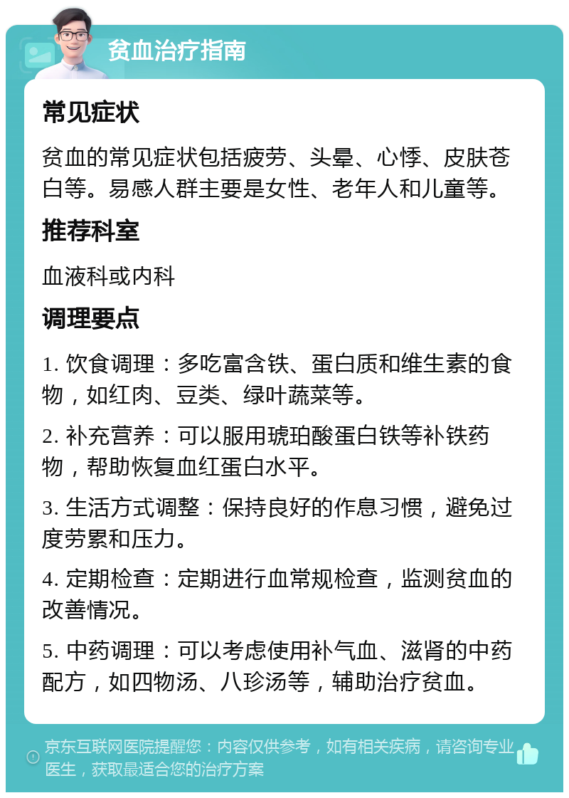 贫血治疗指南 常见症状 贫血的常见症状包括疲劳、头晕、心悸、皮肤苍白等。易感人群主要是女性、老年人和儿童等。 推荐科室 血液科或内科 调理要点 1. 饮食调理：多吃富含铁、蛋白质和维生素的食物，如红肉、豆类、绿叶蔬菜等。 2. 补充营养：可以服用琥珀酸蛋白铁等补铁药物，帮助恢复血红蛋白水平。 3. 生活方式调整：保持良好的作息习惯，避免过度劳累和压力。 4. 定期检查：定期进行血常规检查，监测贫血的改善情况。 5. 中药调理：可以考虑使用补气血、滋肾的中药配方，如四物汤、八珍汤等，辅助治疗贫血。