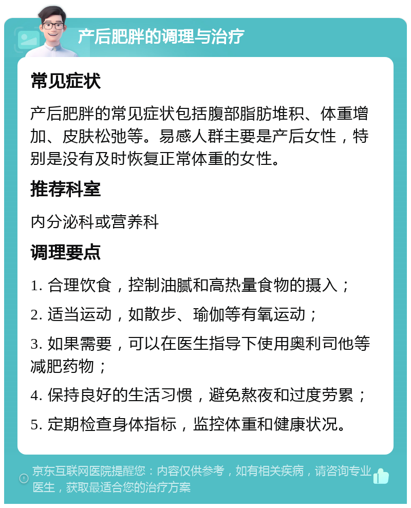 产后肥胖的调理与治疗 常见症状 产后肥胖的常见症状包括腹部脂肪堆积、体重增加、皮肤松弛等。易感人群主要是产后女性，特别是没有及时恢复正常体重的女性。 推荐科室 内分泌科或营养科 调理要点 1. 合理饮食，控制油腻和高热量食物的摄入； 2. 适当运动，如散步、瑜伽等有氧运动； 3. 如果需要，可以在医生指导下使用奥利司他等减肥药物； 4. 保持良好的生活习惯，避免熬夜和过度劳累； 5. 定期检查身体指标，监控体重和健康状况。