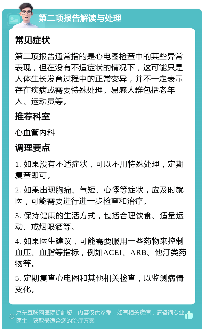 第二项报告解读与处理 常见症状 第二项报告通常指的是心电图检查中的某些异常表现，但在没有不适症状的情况下，这可能只是人体生长发育过程中的正常变异，并不一定表示存在疾病或需要特殊处理。易感人群包括老年人、运动员等。 推荐科室 心血管内科 调理要点 1. 如果没有不适症状，可以不用特殊处理，定期复查即可。 2. 如果出现胸痛、气短、心悸等症状，应及时就医，可能需要进行进一步检查和治疗。 3. 保持健康的生活方式，包括合理饮食、适量运动、戒烟限酒等。 4. 如果医生建议，可能需要服用一些药物来控制血压、血脂等指标，例如ACEI、ARB、他汀类药物等。 5. 定期复查心电图和其他相关检查，以监测病情变化。