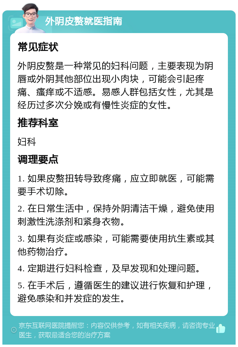 外阴皮赘就医指南 常见症状 外阴皮赘是一种常见的妇科问题，主要表现为阴唇或外阴其他部位出现小肉块，可能会引起疼痛、瘙痒或不适感。易感人群包括女性，尤其是经历过多次分娩或有慢性炎症的女性。 推荐科室 妇科 调理要点 1. 如果皮赘扭转导致疼痛，应立即就医，可能需要手术切除。 2. 在日常生活中，保持外阴清洁干燥，避免使用刺激性洗涤剂和紧身衣物。 3. 如果有炎症或感染，可能需要使用抗生素或其他药物治疗。 4. 定期进行妇科检查，及早发现和处理问题。 5. 在手术后，遵循医生的建议进行恢复和护理，避免感染和并发症的发生。