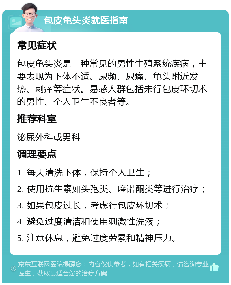 包皮龟头炎就医指南 常见症状 包皮龟头炎是一种常见的男性生殖系统疾病，主要表现为下体不适、尿频、尿痛、龟头附近发热、刺痒等症状。易感人群包括未行包皮环切术的男性、个人卫生不良者等。 推荐科室 泌尿外科或男科 调理要点 1. 每天清洗下体，保持个人卫生； 2. 使用抗生素如头孢类、喹诺酮类等进行治疗； 3. 如果包皮过长，考虑行包皮环切术； 4. 避免过度清洁和使用刺激性洗液； 5. 注意休息，避免过度劳累和精神压力。