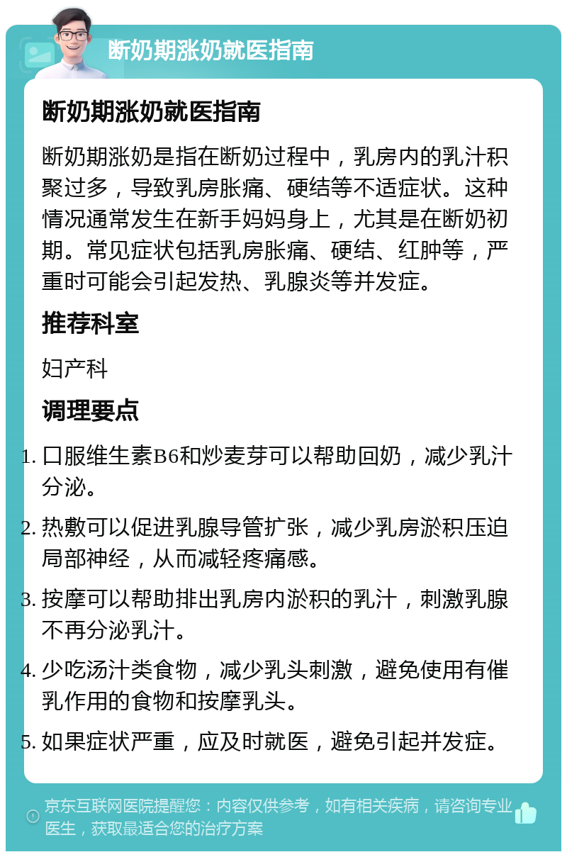 断奶期涨奶就医指南 断奶期涨奶就医指南 断奶期涨奶是指在断奶过程中，乳房内的乳汁积聚过多，导致乳房胀痛、硬结等不适症状。这种情况通常发生在新手妈妈身上，尤其是在断奶初期。常见症状包括乳房胀痛、硬结、红肿等，严重时可能会引起发热、乳腺炎等并发症。 推荐科室 妇产科 调理要点 口服维生素B6和炒麦芽可以帮助回奶，减少乳汁分泌。 热敷可以促进乳腺导管扩张，减少乳房淤积压迫局部神经，从而减轻疼痛感。 按摩可以帮助排出乳房内淤积的乳汁，刺激乳腺不再分泌乳汁。 少吃汤汁类食物，减少乳头刺激，避免使用有催乳作用的食物和按摩乳头。 如果症状严重，应及时就医，避免引起并发症。