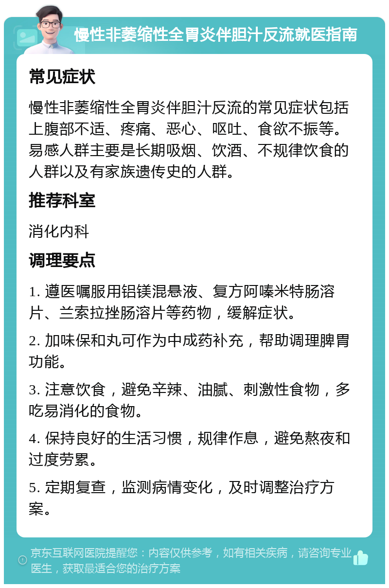 慢性非萎缩性全胃炎伴胆汁反流就医指南 常见症状 慢性非萎缩性全胃炎伴胆汁反流的常见症状包括上腹部不适、疼痛、恶心、呕吐、食欲不振等。易感人群主要是长期吸烟、饮酒、不规律饮食的人群以及有家族遗传史的人群。 推荐科室 消化内科 调理要点 1. 遵医嘱服用铝镁混悬液、复方阿嗪米特肠溶片、兰索拉挫肠溶片等药物，缓解症状。 2. 加味保和丸可作为中成药补充，帮助调理脾胃功能。 3. 注意饮食，避免辛辣、油腻、刺激性食物，多吃易消化的食物。 4. 保持良好的生活习惯，规律作息，避免熬夜和过度劳累。 5. 定期复查，监测病情变化，及时调整治疗方案。