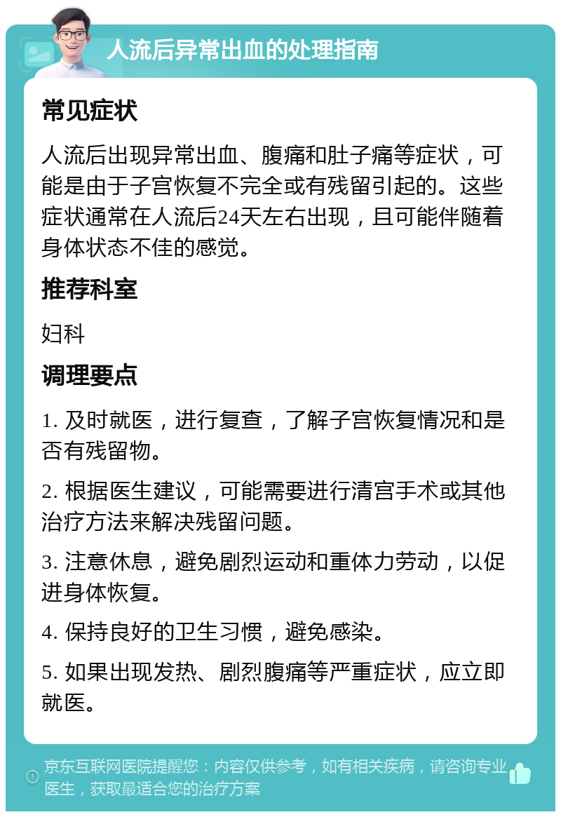 人流后异常出血的处理指南 常见症状 人流后出现异常出血、腹痛和肚子痛等症状，可能是由于子宫恢复不完全或有残留引起的。这些症状通常在人流后24天左右出现，且可能伴随着身体状态不佳的感觉。 推荐科室 妇科 调理要点 1. 及时就医，进行复查，了解子宫恢复情况和是否有残留物。 2. 根据医生建议，可能需要进行清宫手术或其他治疗方法来解决残留问题。 3. 注意休息，避免剧烈运动和重体力劳动，以促进身体恢复。 4. 保持良好的卫生习惯，避免感染。 5. 如果出现发热、剧烈腹痛等严重症状，应立即就医。