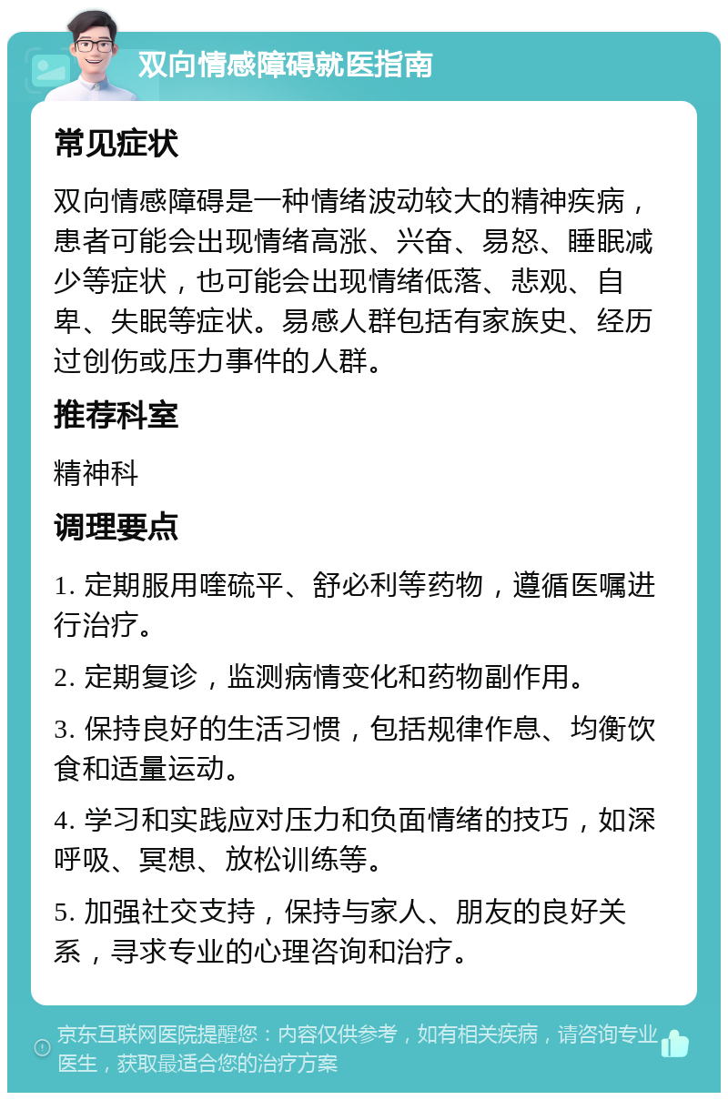 双向情感障碍就医指南 常见症状 双向情感障碍是一种情绪波动较大的精神疾病，患者可能会出现情绪高涨、兴奋、易怒、睡眠减少等症状，也可能会出现情绪低落、悲观、自卑、失眠等症状。易感人群包括有家族史、经历过创伤或压力事件的人群。 推荐科室 精神科 调理要点 1. 定期服用喹硫平、舒必利等药物，遵循医嘱进行治疗。 2. 定期复诊，监测病情变化和药物副作用。 3. 保持良好的生活习惯，包括规律作息、均衡饮食和适量运动。 4. 学习和实践应对压力和负面情绪的技巧，如深呼吸、冥想、放松训练等。 5. 加强社交支持，保持与家人、朋友的良好关系，寻求专业的心理咨询和治疗。