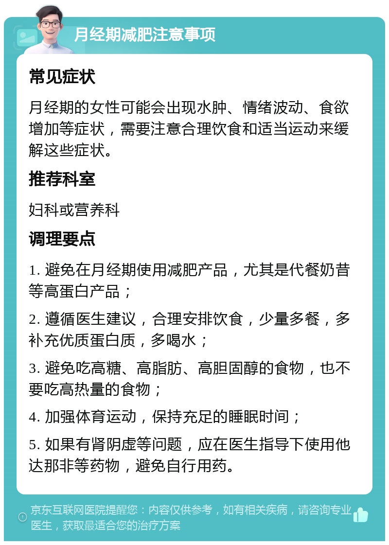 月经期减肥注意事项 常见症状 月经期的女性可能会出现水肿、情绪波动、食欲增加等症状，需要注意合理饮食和适当运动来缓解这些症状。 推荐科室 妇科或营养科 调理要点 1. 避免在月经期使用减肥产品，尤其是代餐奶昔等高蛋白产品； 2. 遵循医生建议，合理安排饮食，少量多餐，多补充优质蛋白质，多喝水； 3. 避免吃高糖、高脂肪、高胆固醇的食物，也不要吃高热量的食物； 4. 加强体育运动，保持充足的睡眠时间； 5. 如果有肾阴虚等问题，应在医生指导下使用他达那非等药物，避免自行用药。