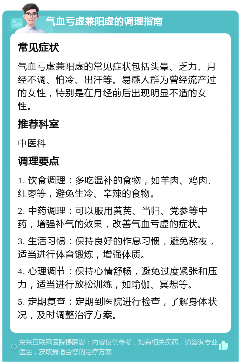 气血亏虚兼阳虚的调理指南 常见症状 气血亏虚兼阳虚的常见症状包括头晕、乏力、月经不调、怕冷、出汗等。易感人群为曾经流产过的女性，特别是在月经前后出现明显不适的女性。 推荐科室 中医科 调理要点 1. 饮食调理：多吃温补的食物，如羊肉、鸡肉、红枣等，避免生冷、辛辣的食物。 2. 中药调理：可以服用黄芪、当归、党参等中药，增强补气的效果，改善气血亏虚的症状。 3. 生活习惯：保持良好的作息习惯，避免熬夜，适当进行体育锻炼，增强体质。 4. 心理调节：保持心情舒畅，避免过度紧张和压力，适当进行放松训练，如瑜伽、冥想等。 5. 定期复查：定期到医院进行检查，了解身体状况，及时调整治疗方案。