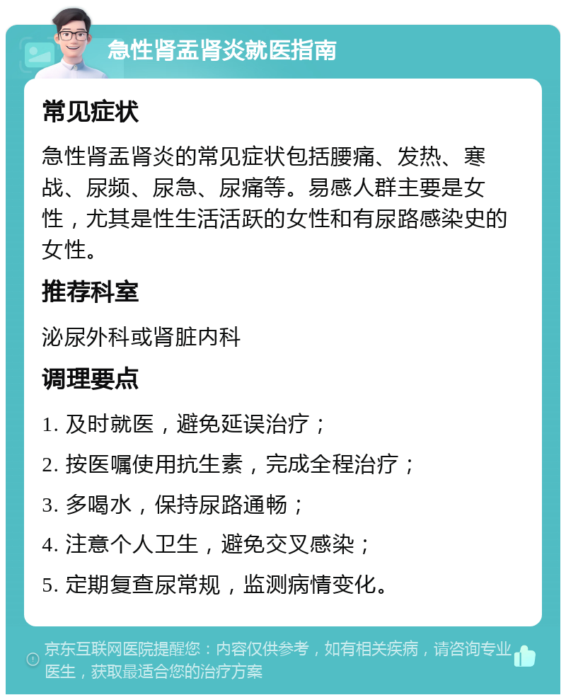 急性肾盂肾炎就医指南 常见症状 急性肾盂肾炎的常见症状包括腰痛、发热、寒战、尿频、尿急、尿痛等。易感人群主要是女性，尤其是性生活活跃的女性和有尿路感染史的女性。 推荐科室 泌尿外科或肾脏内科 调理要点 1. 及时就医，避免延误治疗； 2. 按医嘱使用抗生素，完成全程治疗； 3. 多喝水，保持尿路通畅； 4. 注意个人卫生，避免交叉感染； 5. 定期复查尿常规，监测病情变化。