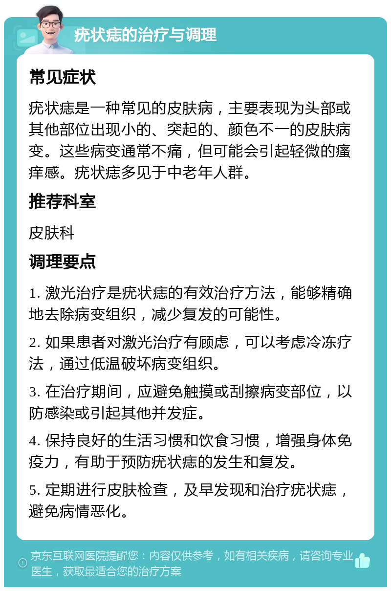 疣状痣的治疗与调理 常见症状 疣状痣是一种常见的皮肤病，主要表现为头部或其他部位出现小的、突起的、颜色不一的皮肤病变。这些病变通常不痛，但可能会引起轻微的瘙痒感。疣状痣多见于中老年人群。 推荐科室 皮肤科 调理要点 1. 激光治疗是疣状痣的有效治疗方法，能够精确地去除病变组织，减少复发的可能性。 2. 如果患者对激光治疗有顾虑，可以考虑冷冻疗法，通过低温破坏病变组织。 3. 在治疗期间，应避免触摸或刮擦病变部位，以防感染或引起其他并发症。 4. 保持良好的生活习惯和饮食习惯，增强身体免疫力，有助于预防疣状痣的发生和复发。 5. 定期进行皮肤检查，及早发现和治疗疣状痣，避免病情恶化。