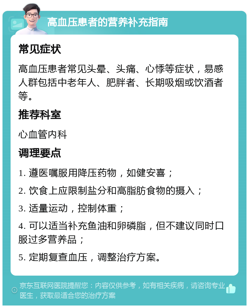 高血压患者的营养补充指南 常见症状 高血压患者常见头晕、头痛、心悸等症状，易感人群包括中老年人、肥胖者、长期吸烟或饮酒者等。 推荐科室 心血管内科 调理要点 1. 遵医嘱服用降压药物，如健安喜； 2. 饮食上应限制盐分和高脂肪食物的摄入； 3. 适量运动，控制体重； 4. 可以适当补充鱼油和卵磷脂，但不建议同时口服过多营养品； 5. 定期复查血压，调整治疗方案。