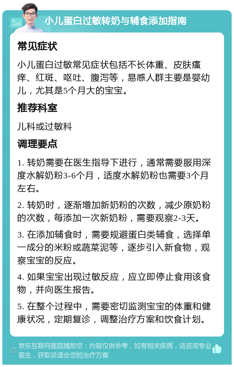 小儿蛋白过敏转奶与辅食添加指南 常见症状 小儿蛋白过敏常见症状包括不长体重、皮肤瘙痒、红斑、呕吐、腹泻等，易感人群主要是婴幼儿，尤其是5个月大的宝宝。 推荐科室 儿科或过敏科 调理要点 1. 转奶需要在医生指导下进行，通常需要服用深度水解奶粉3-6个月，适度水解奶粉也需要3个月左右。 2. 转奶时，逐渐增加新奶粉的次数，减少原奶粉的次数，每添加一次新奶粉，需要观察2-3天。 3. 在添加辅食时，需要规避蛋白类辅食，选择单一成分的米粉或蔬菜泥等，逐步引入新食物，观察宝宝的反应。 4. 如果宝宝出现过敏反应，应立即停止食用该食物，并向医生报告。 5. 在整个过程中，需要密切监测宝宝的体重和健康状况，定期复诊，调整治疗方案和饮食计划。