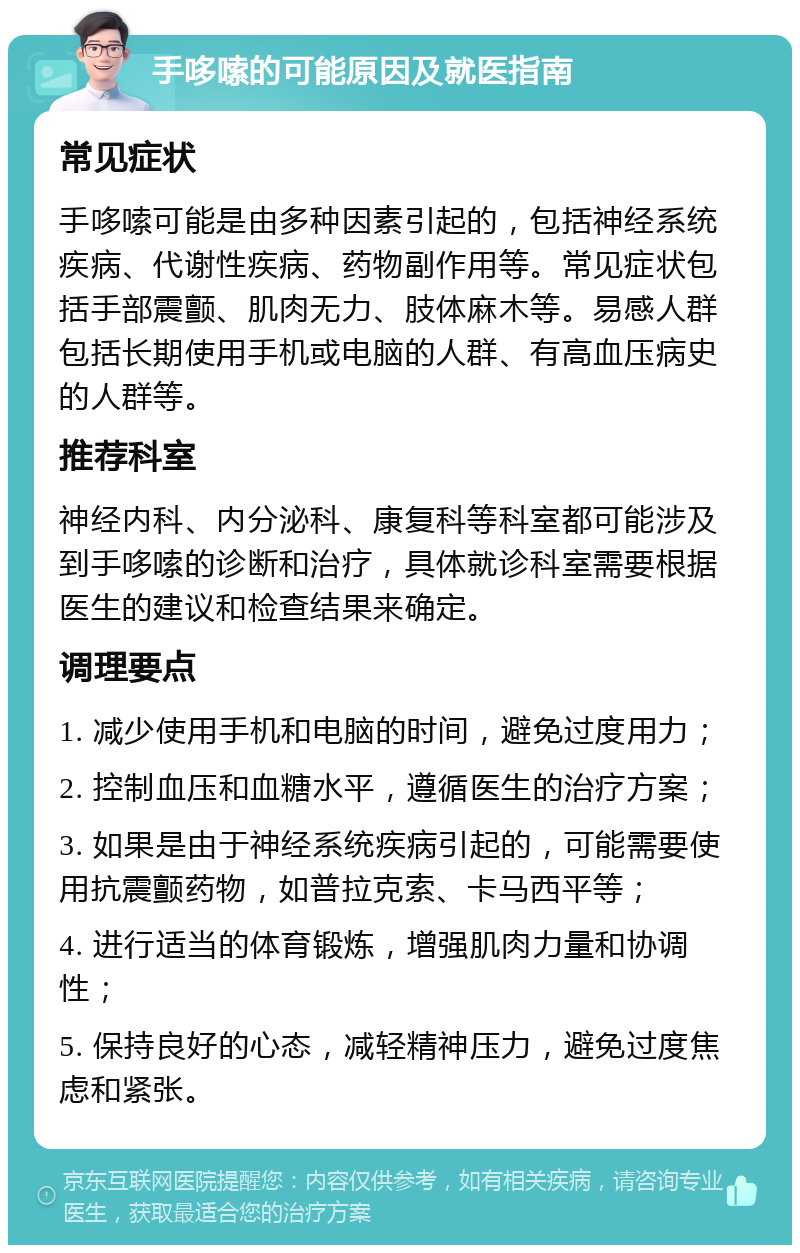 手哆嗦的可能原因及就医指南 常见症状 手哆嗦可能是由多种因素引起的，包括神经系统疾病、代谢性疾病、药物副作用等。常见症状包括手部震颤、肌肉无力、肢体麻木等。易感人群包括长期使用手机或电脑的人群、有高血压病史的人群等。 推荐科室 神经内科、内分泌科、康复科等科室都可能涉及到手哆嗦的诊断和治疗，具体就诊科室需要根据医生的建议和检查结果来确定。 调理要点 1. 减少使用手机和电脑的时间，避免过度用力； 2. 控制血压和血糖水平，遵循医生的治疗方案； 3. 如果是由于神经系统疾病引起的，可能需要使用抗震颤药物，如普拉克索、卡马西平等； 4. 进行适当的体育锻炼，增强肌肉力量和协调性； 5. 保持良好的心态，减轻精神压力，避免过度焦虑和紧张。