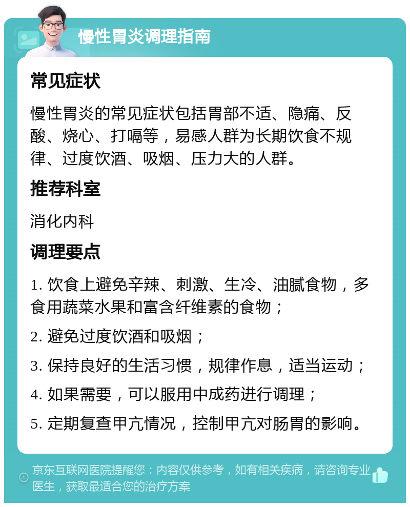 慢性胃炎调理指南 常见症状 慢性胃炎的常见症状包括胃部不适、隐痛、反酸、烧心、打嗝等，易感人群为长期饮食不规律、过度饮酒、吸烟、压力大的人群。 推荐科室 消化内科 调理要点 1. 饮食上避免辛辣、刺激、生冷、油腻食物，多食用蔬菜水果和富含纤维素的食物； 2. 避免过度饮酒和吸烟； 3. 保持良好的生活习惯，规律作息，适当运动； 4. 如果需要，可以服用中成药进行调理； 5. 定期复查甲亢情况，控制甲亢对肠胃的影响。