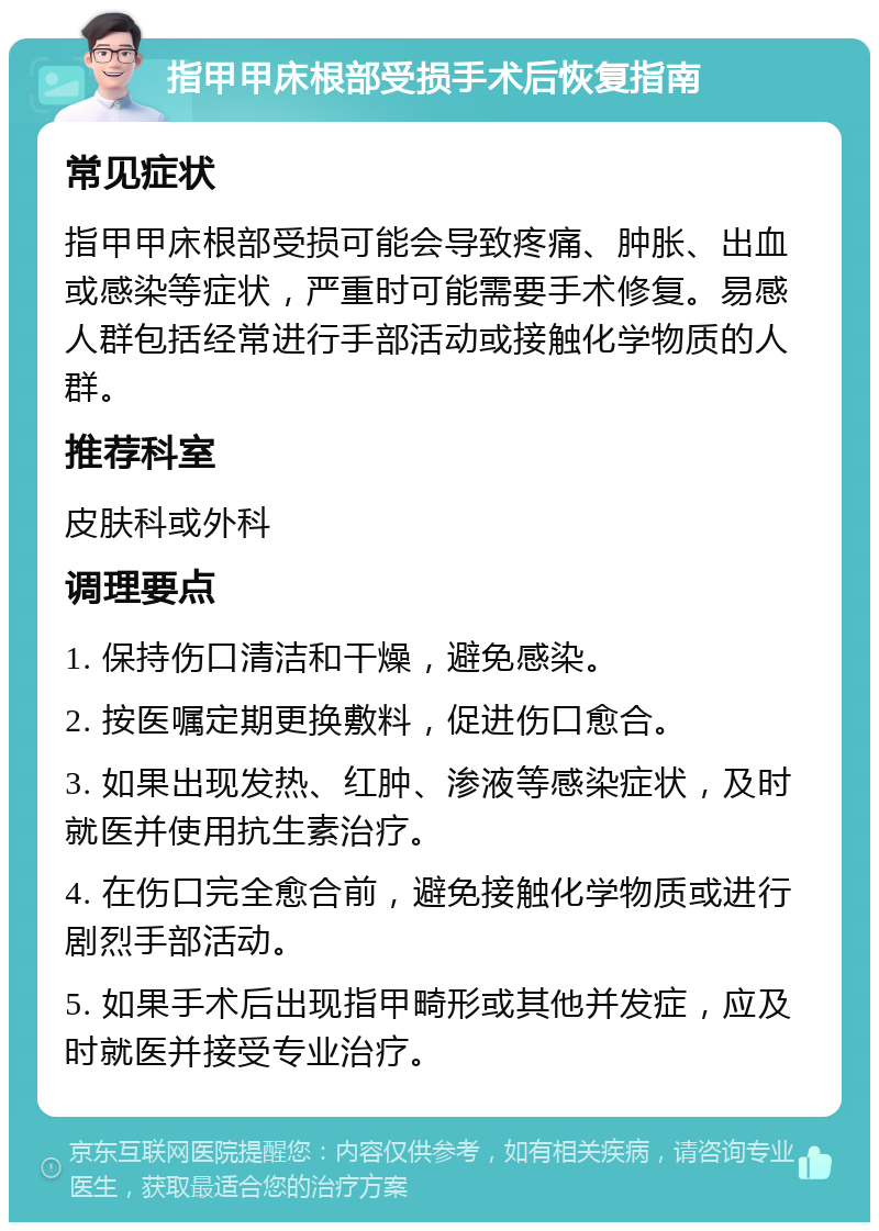 指甲甲床根部受损手术后恢复指南 常见症状 指甲甲床根部受损可能会导致疼痛、肿胀、出血或感染等症状，严重时可能需要手术修复。易感人群包括经常进行手部活动或接触化学物质的人群。 推荐科室 皮肤科或外科 调理要点 1. 保持伤口清洁和干燥，避免感染。 2. 按医嘱定期更换敷料，促进伤口愈合。 3. 如果出现发热、红肿、渗液等感染症状，及时就医并使用抗生素治疗。 4. 在伤口完全愈合前，避免接触化学物质或进行剧烈手部活动。 5. 如果手术后出现指甲畸形或其他并发症，应及时就医并接受专业治疗。