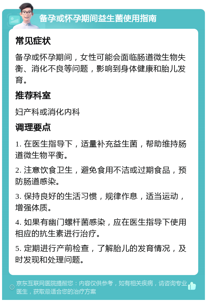 备孕或怀孕期间益生菌使用指南 常见症状 备孕或怀孕期间，女性可能会面临肠道微生物失衡、消化不良等问题，影响到身体健康和胎儿发育。 推荐科室 妇产科或消化内科 调理要点 1. 在医生指导下，适量补充益生菌，帮助维持肠道微生物平衡。 2. 注意饮食卫生，避免食用不洁或过期食品，预防肠道感染。 3. 保持良好的生活习惯，规律作息，适当运动，增强体质。 4. 如果有幽门螺杆菌感染，应在医生指导下使用相应的抗生素进行治疗。 5. 定期进行产前检查，了解胎儿的发育情况，及时发现和处理问题。