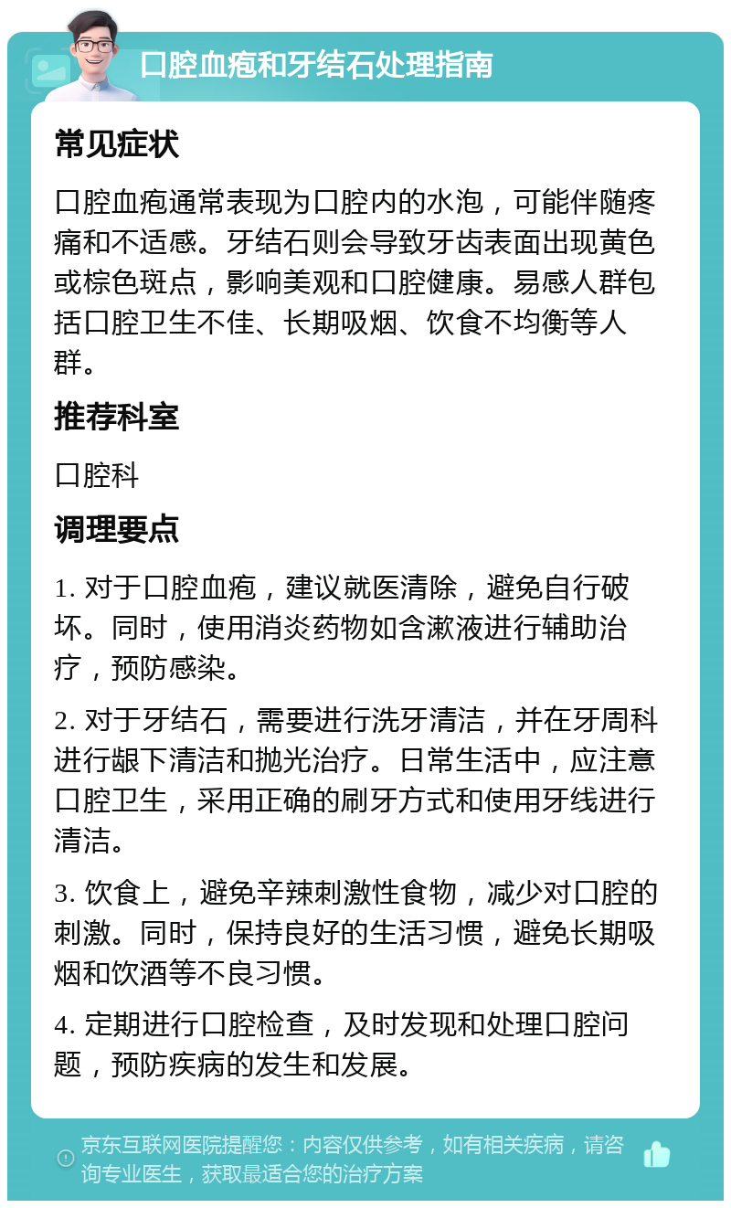 口腔血疱和牙结石处理指南 常见症状 口腔血疱通常表现为口腔内的水泡，可能伴随疼痛和不适感。牙结石则会导致牙齿表面出现黄色或棕色斑点，影响美观和口腔健康。易感人群包括口腔卫生不佳、长期吸烟、饮食不均衡等人群。 推荐科室 口腔科 调理要点 1. 对于口腔血疱，建议就医清除，避免自行破坏。同时，使用消炎药物如含漱液进行辅助治疗，预防感染。 2. 对于牙结石，需要进行洗牙清洁，并在牙周科进行龈下清洁和抛光治疗。日常生活中，应注意口腔卫生，采用正确的刷牙方式和使用牙线进行清洁。 3. 饮食上，避免辛辣刺激性食物，减少对口腔的刺激。同时，保持良好的生活习惯，避免长期吸烟和饮酒等不良习惯。 4. 定期进行口腔检查，及时发现和处理口腔问题，预防疾病的发生和发展。