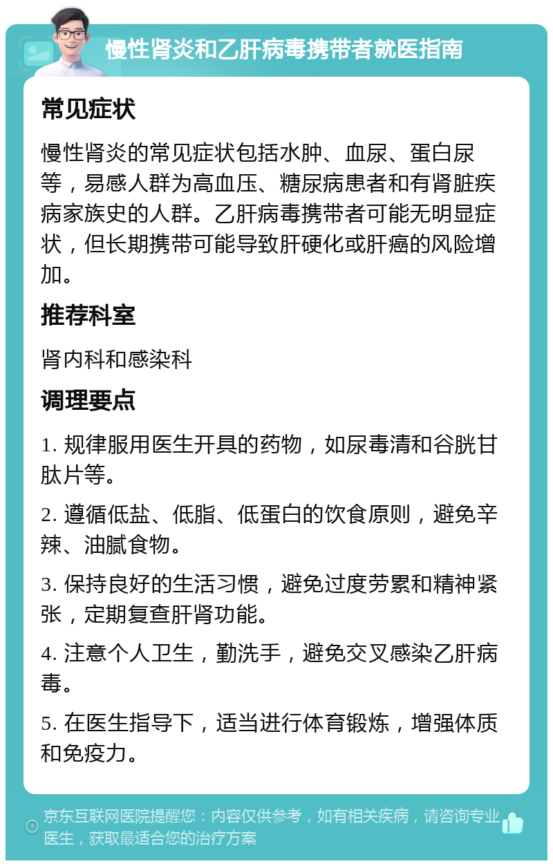 慢性肾炎和乙肝病毒携带者就医指南 常见症状 慢性肾炎的常见症状包括水肿、血尿、蛋白尿等，易感人群为高血压、糖尿病患者和有肾脏疾病家族史的人群。乙肝病毒携带者可能无明显症状，但长期携带可能导致肝硬化或肝癌的风险增加。 推荐科室 肾内科和感染科 调理要点 1. 规律服用医生开具的药物，如尿毒清和谷胱甘肽片等。 2. 遵循低盐、低脂、低蛋白的饮食原则，避免辛辣、油腻食物。 3. 保持良好的生活习惯，避免过度劳累和精神紧张，定期复查肝肾功能。 4. 注意个人卫生，勤洗手，避免交叉感染乙肝病毒。 5. 在医生指导下，适当进行体育锻炼，增强体质和免疫力。