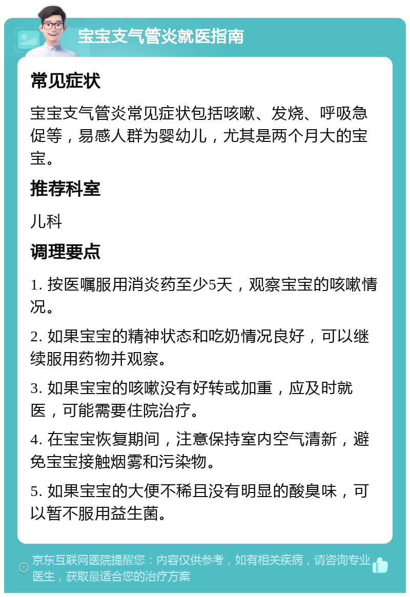 宝宝支气管炎就医指南 常见症状 宝宝支气管炎常见症状包括咳嗽、发烧、呼吸急促等，易感人群为婴幼儿，尤其是两个月大的宝宝。 推荐科室 儿科 调理要点 1. 按医嘱服用消炎药至少5天，观察宝宝的咳嗽情况。 2. 如果宝宝的精神状态和吃奶情况良好，可以继续服用药物并观察。 3. 如果宝宝的咳嗽没有好转或加重，应及时就医，可能需要住院治疗。 4. 在宝宝恢复期间，注意保持室内空气清新，避免宝宝接触烟雾和污染物。 5. 如果宝宝的大便不稀且没有明显的酸臭味，可以暂不服用益生菌。