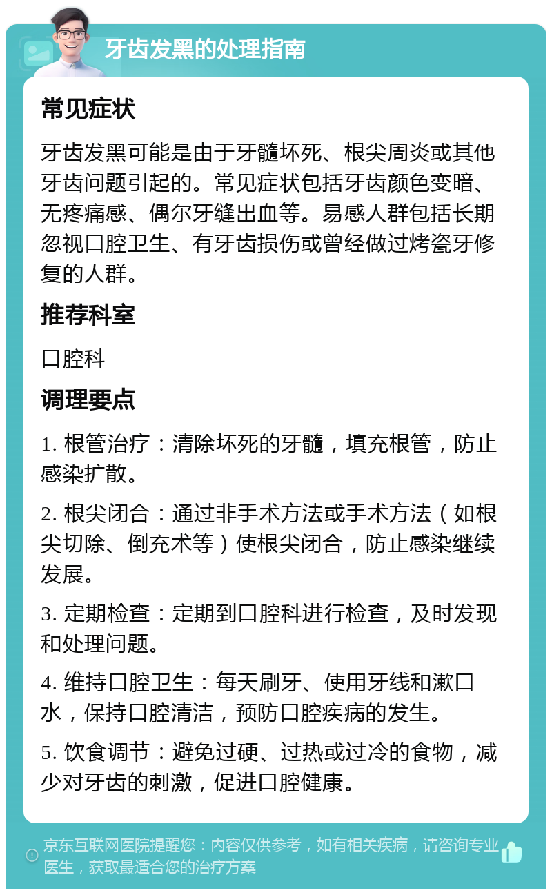 牙齿发黑的处理指南 常见症状 牙齿发黑可能是由于牙髓坏死、根尖周炎或其他牙齿问题引起的。常见症状包括牙齿颜色变暗、无疼痛感、偶尔牙缝出血等。易感人群包括长期忽视口腔卫生、有牙齿损伤或曾经做过烤瓷牙修复的人群。 推荐科室 口腔科 调理要点 1. 根管治疗：清除坏死的牙髓，填充根管，防止感染扩散。 2. 根尖闭合：通过非手术方法或手术方法（如根尖切除、倒充术等）使根尖闭合，防止感染继续发展。 3. 定期检查：定期到口腔科进行检查，及时发现和处理问题。 4. 维持口腔卫生：每天刷牙、使用牙线和漱口水，保持口腔清洁，预防口腔疾病的发生。 5. 饮食调节：避免过硬、过热或过冷的食物，减少对牙齿的刺激，促进口腔健康。