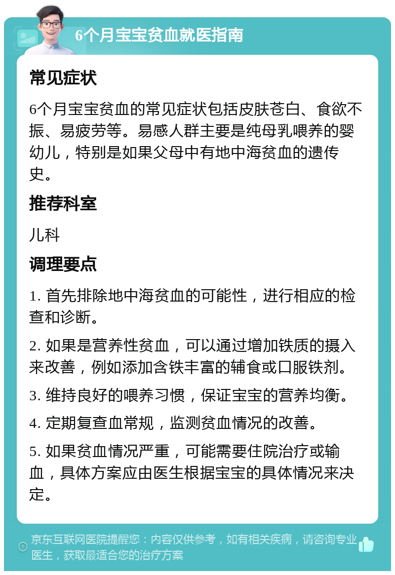 6个月宝宝贫血就医指南 常见症状 6个月宝宝贫血的常见症状包括皮肤苍白、食欲不振、易疲劳等。易感人群主要是纯母乳喂养的婴幼儿，特别是如果父母中有地中海贫血的遗传史。 推荐科室 儿科 调理要点 1. 首先排除地中海贫血的可能性，进行相应的检查和诊断。 2. 如果是营养性贫血，可以通过增加铁质的摄入来改善，例如添加含铁丰富的辅食或口服铁剂。 3. 维持良好的喂养习惯，保证宝宝的营养均衡。 4. 定期复查血常规，监测贫血情况的改善。 5. 如果贫血情况严重，可能需要住院治疗或输血，具体方案应由医生根据宝宝的具体情况来决定。