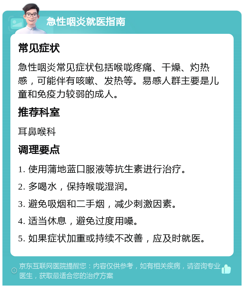 急性咽炎就医指南 常见症状 急性咽炎常见症状包括喉咙疼痛、干燥、灼热感，可能伴有咳嗽、发热等。易感人群主要是儿童和免疫力较弱的成人。 推荐科室 耳鼻喉科 调理要点 1. 使用蒲地蓝口服液等抗生素进行治疗。 2. 多喝水，保持喉咙湿润。 3. 避免吸烟和二手烟，减少刺激因素。 4. 适当休息，避免过度用嗓。 5. 如果症状加重或持续不改善，应及时就医。