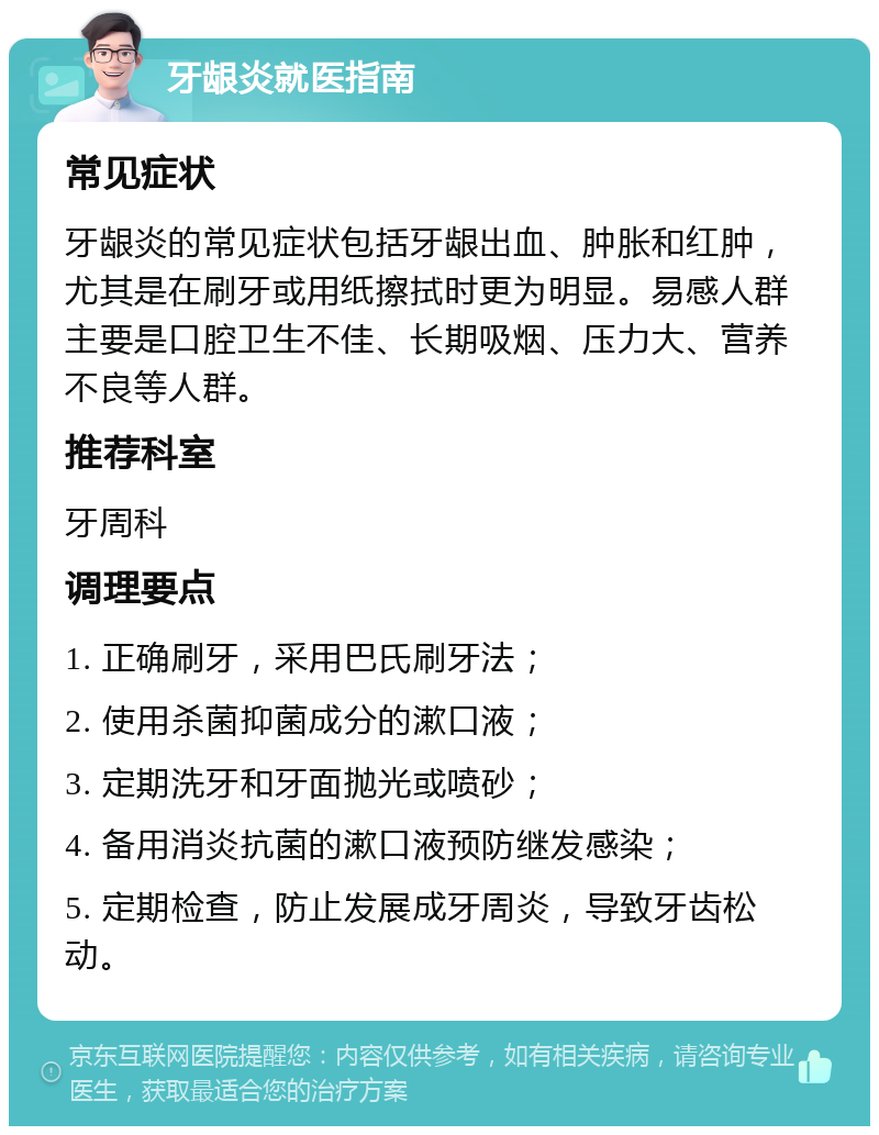 牙龈炎就医指南 常见症状 牙龈炎的常见症状包括牙龈出血、肿胀和红肿，尤其是在刷牙或用纸擦拭时更为明显。易感人群主要是口腔卫生不佳、长期吸烟、压力大、营养不良等人群。 推荐科室 牙周科 调理要点 1. 正确刷牙，采用巴氏刷牙法； 2. 使用杀菌抑菌成分的漱口液； 3. 定期洗牙和牙面抛光或喷砂； 4. 备用消炎抗菌的漱口液预防继发感染； 5. 定期检查，防止发展成牙周炎，导致牙齿松动。