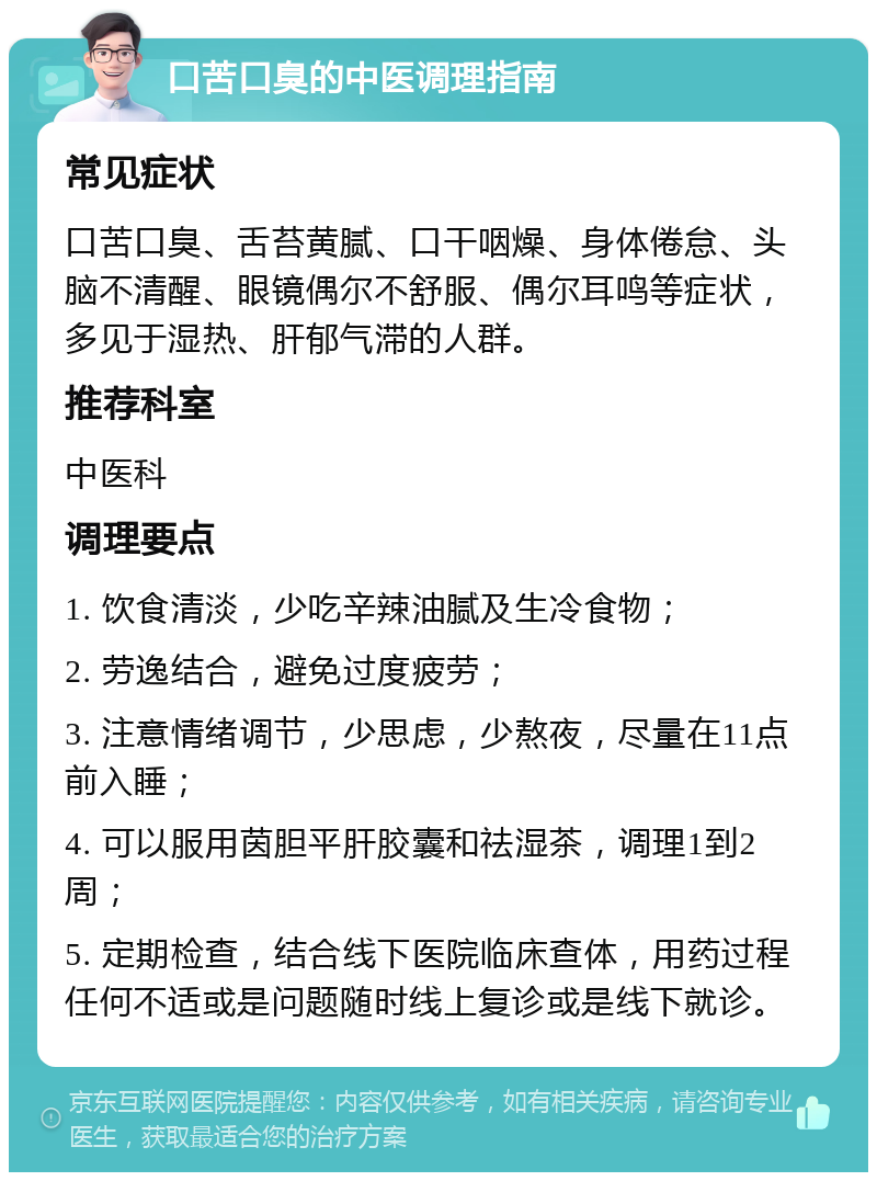 口苦口臭的中医调理指南 常见症状 口苦口臭、舌苔黄腻、口干咽燥、身体倦怠、头脑不清醒、眼镜偶尔不舒服、偶尔耳鸣等症状，多见于湿热、肝郁气滞的人群。 推荐科室 中医科 调理要点 1. 饮食清淡，少吃辛辣油腻及生冷食物； 2. 劳逸结合，避免过度疲劳； 3. 注意情绪调节，少思虑，少熬夜，尽量在11点前入睡； 4. 可以服用茵胆平肝胶囊和祛湿茶，调理1到2周； 5. 定期检查，结合线下医院临床查体，用药过程任何不适或是问题随时线上复诊或是线下就诊。