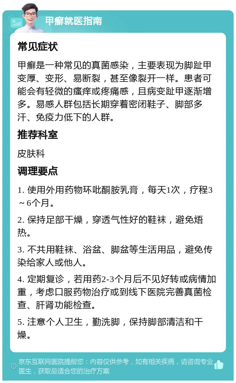 甲癣就医指南 常见症状 甲癣是一种常见的真菌感染，主要表现为脚趾甲变厚、变形、易断裂，甚至像裂开一样。患者可能会有轻微的瘙痒或疼痛感，且病变趾甲逐渐增多。易感人群包括长期穿着密闭鞋子、脚部多汗、免疫力低下的人群。 推荐科室 皮肤科 调理要点 1. 使用外用药物环吡酮胺乳膏，每天1次，疗程3～6个月。 2. 保持足部干燥，穿透气性好的鞋袜，避免焐热。 3. 不共用鞋袜、浴盆、脚盆等生活用品，避免传染给家人或他人。 4. 定期复诊，若用药2-3个月后不见好转或病情加重，考虑口服药物治疗或到线下医院完善真菌检查、肝肾功能检查。 5. 注意个人卫生，勤洗脚，保持脚部清洁和干燥。