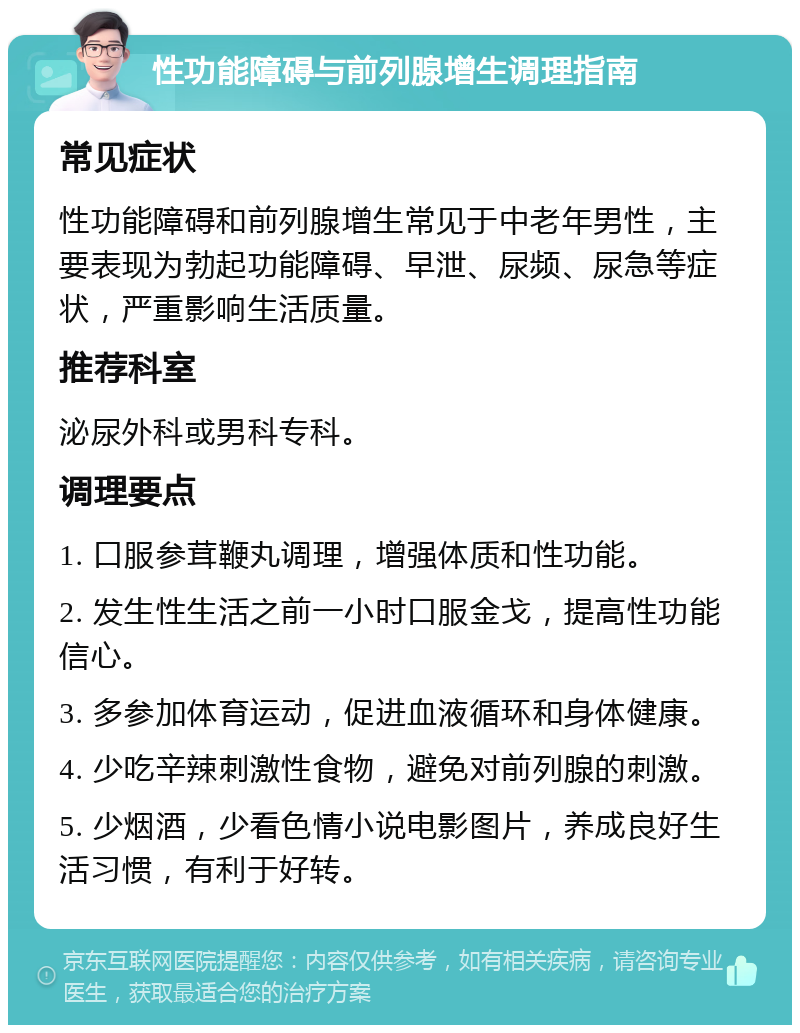 性功能障碍与前列腺增生调理指南 常见症状 性功能障碍和前列腺增生常见于中老年男性，主要表现为勃起功能障碍、早泄、尿频、尿急等症状，严重影响生活质量。 推荐科室 泌尿外科或男科专科。 调理要点 1. 口服参茸鞭丸调理，增强体质和性功能。 2. 发生性生活之前一小时口服金戈，提高性功能信心。 3. 多参加体育运动，促进血液循环和身体健康。 4. 少吃辛辣刺激性食物，避免对前列腺的刺激。 5. 少烟酒，少看色情小说电影图片，养成良好生活习惯，有利于好转。